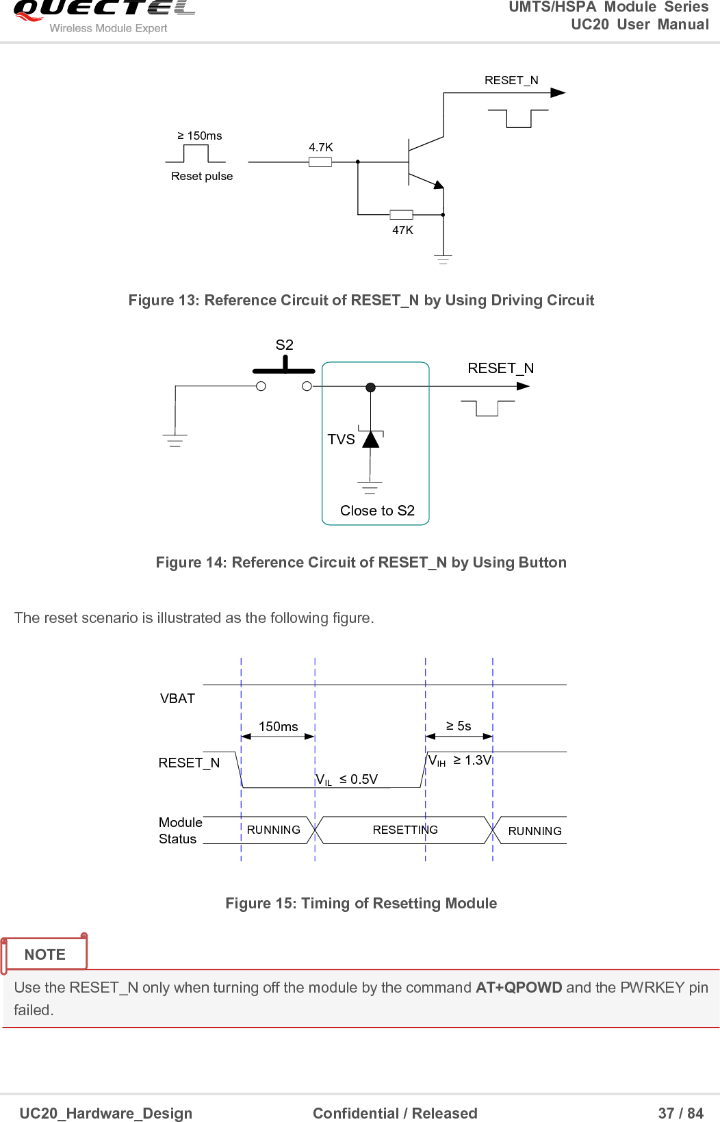                                                                                                                                               UMTS/HSPA  Module  Series                                                                 UC20  User  Manual  UC20_Hardware_Design                  Confidential / Released                            37 / 84     Reset pulseRESET_N4.7K47K≥ 150ms Figure 13: Reference Circuit of RESET_N by Using Driving Circuit RESET_NS2Close to S2TVS Figure 14: Reference Circuit of RESET_N by Using Button  The reset scenario is illustrated as the following figure. VIL  ≤ 0.5VVIH  ≥ 1.3VVBAT150msRESETTINGModule Status RUNNINGRESET_NRUNNING≥ 5s Figure 15: Timing of Resetting Module  Use the RESET_N only when turning off the module by the command AT+QPOWD and the PWRKEY pin failed.   NOTE 