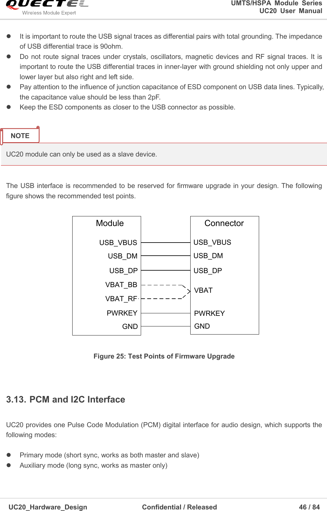                                                                                                                                               UMTS/HSPA  Module  Series                                                                 UC20  User  Manual  UC20_Hardware_Design                  Confidential / Released                            46 / 84       It is important to route the USB signal traces as differential pairs with total grounding. The impedance of USB differential trace is 90ohm.   Do not route signal traces  under  crystals, oscillators, magnetic devices and RF  signal traces. It  is important to route the USB differential traces in inner-layer with ground shielding not only upper and lower layer but also right and left side.   Pay attention to the influence of junction capacitance of ESD component on USB data lines. Typically, the capacitance value should be less than 2pF.   Keep the ESD components as closer to the USB connector as possible.   UC20 module can only be used as a slave device.  The USB interface is recommended to be reserved for firmware upgrade in your design. The following figure shows the recommended test points.   ModuleUSB_DMUSB_DPVBAT_BBUSB_VBUSPWRKEYGNDVBAT_RFUSB_DMUSB_DPVBATUSB_VBUSPWRKEYGNDConnector Figure 25: Test Points of Firmware Upgrade  3.13. PCM and I2C Interface  UC20 provides one Pulse Code Modulation (PCM) digital interface for audio design, which supports the following modes:    Primary mode (short sync, works as both master and slave)   Auxiliary mode (long sync, works as master only)  NOTE 
