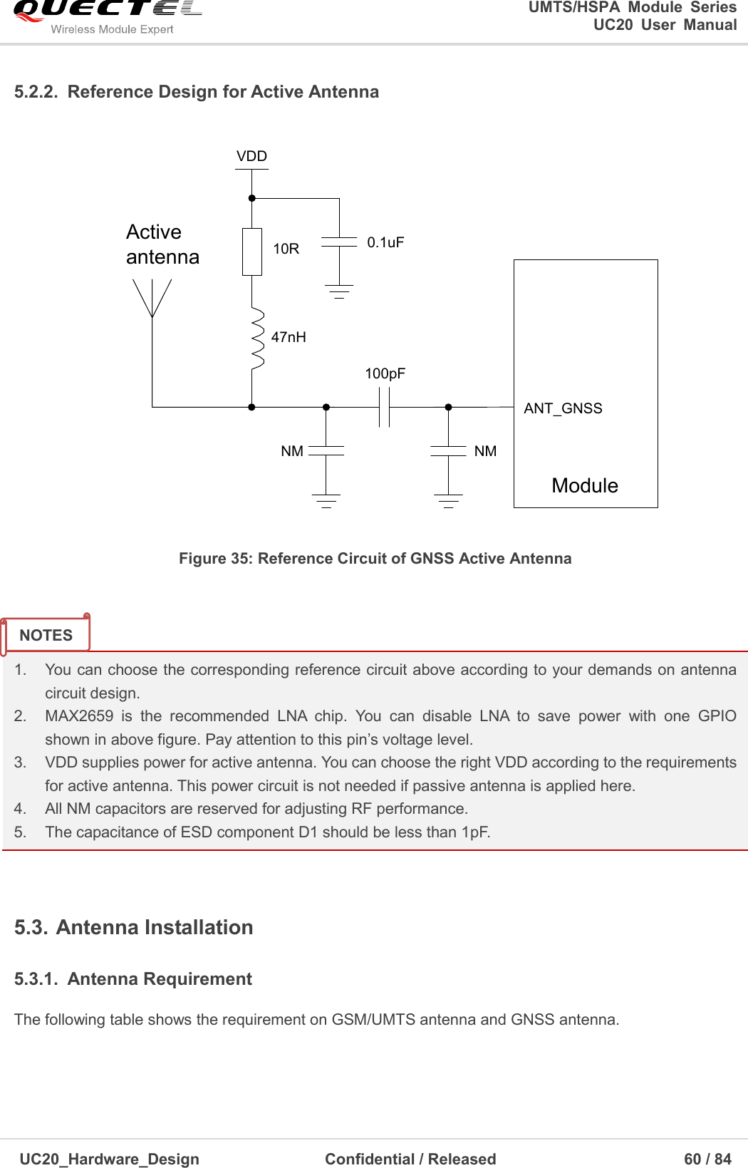                                                                                                                                               UMTS/HSPA  Module  Series                                                                 UC20  User  Manual  UC20_Hardware_Design                  Confidential / Released                            60 / 84     5.2.2.  Reference Design for Active Antenna ActiveantennaVDDModuleANT_GNSS47nH10R 0.1uF100pFNMNM Figure 35: Reference Circuit of GNSS Active Antenna   1.    You can choose the corresponding reference circuit above according to your demands on antenna   circuit design. 2.    MAX2659  is  the  recommended  LNA  chip.  You  can  disable  LNA  to  save  power  with  one  GPIO  shown in above figure. Pay attention to this pin’s voltage level. 3.    VDD supplies power for active antenna. You can choose the right VDD according to the requirements for active antenna. This power circuit is not needed if passive antenna is applied here. 4.    All NM capacitors are reserved for adjusting RF performance. 5.    The capacitance of ESD component D1 should be less than 1pF.  5.3. Antenna Installation 5.3.1.  Antenna Requirement The following table shows the requirement on GSM/UMTS antenna and GNSS antenna.  NOTES 