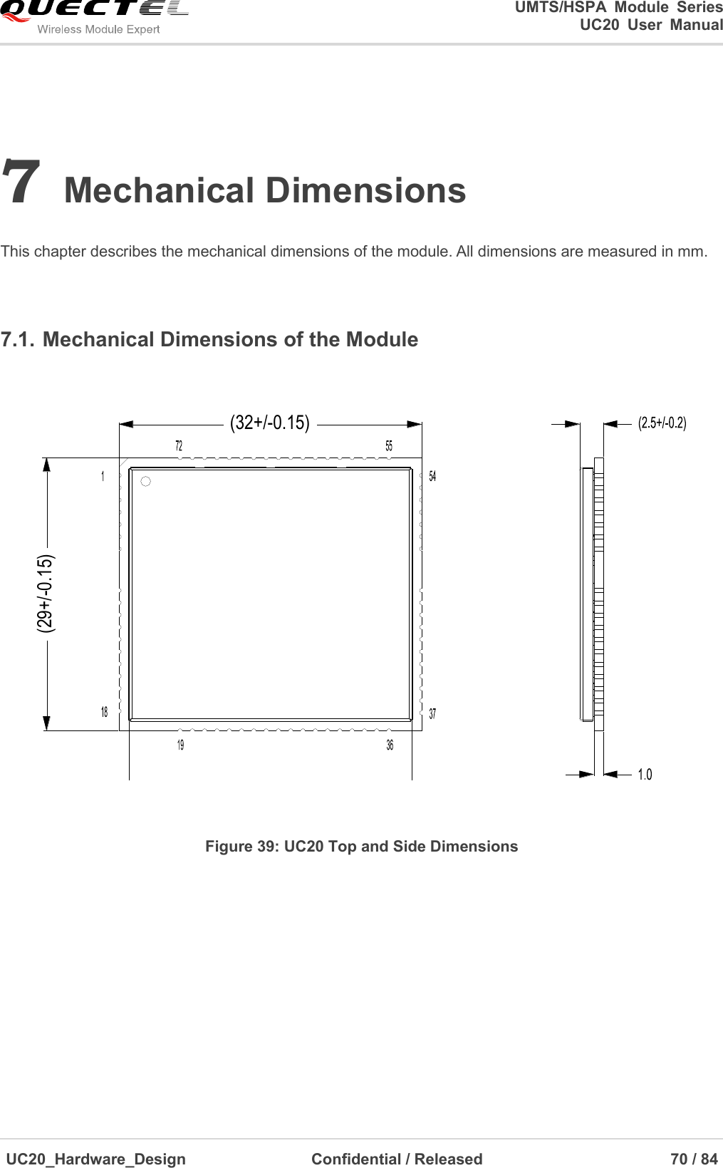                                                                                                                                               UMTS/HSPA  Module  Series                                                                 UC20  User  Manual  UC20_Hardware_Design                  Confidential / Released                            70 / 84     7 Mechanical Dimensions  This chapter describes the mechanical dimensions of the module. All dimensions are measured in mm.  7.1. Mechanical Dimensions of the Module (32+/-0.15)(29+/-0.15) Figure 39: UC20 Top and Side Dimensions  