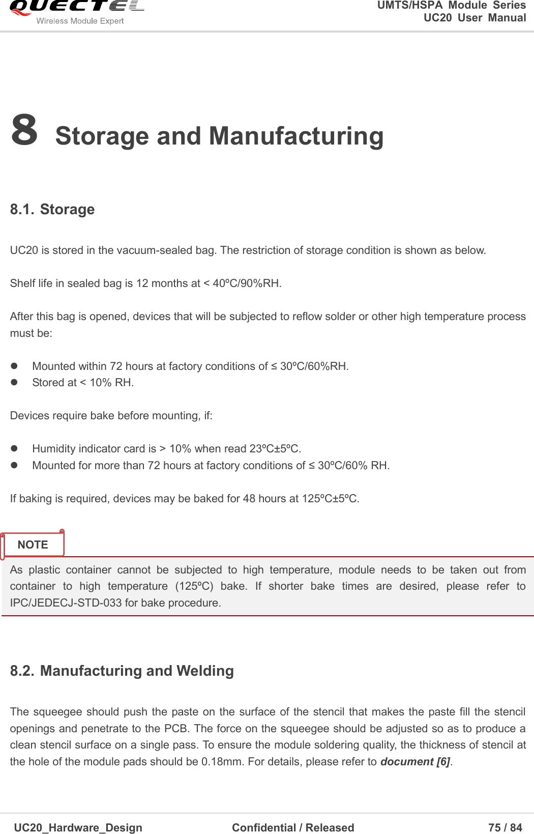                                                                                                                                               UMTS/HSPA  Module  Series                                                                 UC20  User  Manual  UC20_Hardware_Design                  Confidential / Released                            75 / 84     8 Storage and Manufacturing  8.1. Storage  UC20 is stored in the vacuum-sealed bag. The restriction of storage condition is shown as below.    Shelf life in sealed bag is 12 months at &lt; 40ºC/90%RH.    After this bag is opened, devices that will be subjected to reflow solder or other high temperature process must be:    Mounted within 72 hours at factory conditions of ≤ 30ºC/60%RH.   Stored at &lt; 10% RH.  Devices require bake before mounting, if:    Humidity indicator card is &gt; 10% when read 23ºC±5ºC.   Mounted for more than 72 hours at factory conditions of ≤ 30ºC/60% RH.  If baking is required, devices may be baked for 48 hours at 125ºC±5ºC.   As  plastic  container  cannot  be  subjected  to  high  temperature,  module  needs  to  be  taken  out  from container  to  high  temperature  (125ºC)  bake.  If  shorter  bake  times  are  desired,  please  refer  to IPC/JEDECJ-STD-033 for bake procedure.  8.2. Manufacturing and Welding  The squeegee should push the paste on  the surface of the  stencil that makes the paste fill the stencil openings and penetrate to the PCB. The force on the squeegee should be adjusted so as to produce a clean stencil surface on a single pass. To ensure the module soldering quality, the thickness of stencil at the hole of the module pads should be 0.18mm. For details, please refer to document [6].  NOTE 