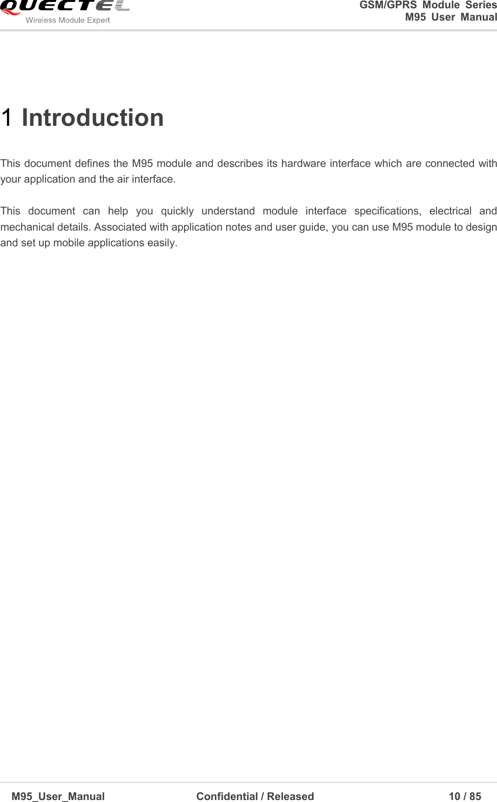                                                                             GSM/GPRS  Module  Series                                                                 M95  User  Manual  M95_User_Manual                                  Confidential / Released                             10 / 85    1 Introduction    This document defines the M95 module and describes its hardware interface which are connected with your application and the air interface.    This  document  can  help  you  quickly  understand  module  interface  specifications,  electrical  and mechanical details. Associated with application notes and user guide, you can use M95 module to design and set up mobile applications easily.                             
