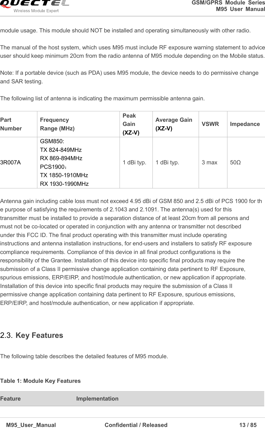                                                                              GSM/GPRS  Module  Series                                                                 M95  User  Manual  M95_User_Manual                                  Confidential / Released                             13 / 85    module usage. This module should NOT be installed and operating simultaneously with other radio.    The manual of the host system, which uses M95 must include RF exposure warning statement to advice user should keep minimum 20cm from the radio antenna of M95 module depending on the Mobile status.  Note: If a portable device (such as PDA) uses M95 module, the device needs to do permissive change and SAR testing.  The following list of antenna is indicating the maximum permissible antenna gain.  Part Number   Frequency   Range (MHz) Peak Gain (XZ-V) Average Gain   (XZ-V) VSWR Impedance   3R007A GSM850:   TX 824-849MHz   RX 869-894MHz   PCS1900： TX 1850-1910MHz   RX 1930-1990MHz   1 dBi typ. 1 dBi typ. 3 max   50Ω  Antenna gain including cable loss must not exceed 4.95 dBi of GSM 850 and 2.5 dBi of PCS 1900 for the purpose of satisfying the requirements of 2.1043 and 2.1091. The antenna(s) used for this transmitter must be installed to provide a separation distance of at least 20cm from all persons and must not be co-located or operated in conjunction with any antenna or transmitter not described under this FCC ID. The final product operating with this transmitter must include operating instructions and antenna installation instructions, for end-users and installers to satisfy RF exposure compliance requirements. Compliance of this device in all final product configurations is the responsibility of the Grantee. Installation of this device into specific final products may require the submission of a Class II permissive change application containing data pertinent to RF Exposure, spurious emissions, ERP/EIRP, and host/module authentication, or new application if appropriate. Installation of this device into specific final products may require the submission of a Class II permissive change application containing data pertinent to RF Exposure, spurious emissions, ERP/EIRP, and host/module authentication, or new application if appropriate.  2.3. Key Features  The following table describes the detailed features of M95 module.    Table 1: Module Key Features   Feature Implementation 