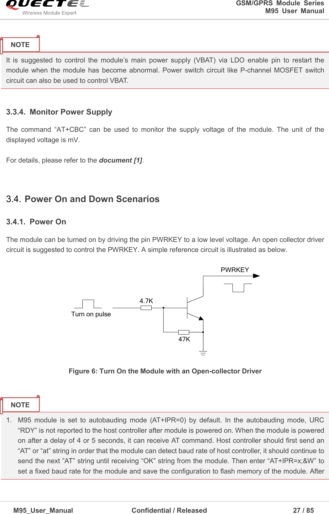                                                                              GSM/GPRS  Module  Series                                                                 M95  User  Manual  M95_User_Manual                                  Confidential / Released                             27 / 85     It  is  suggested  to  control  the  module’s  main  power  supply  (VBAT)  via  LDO  enable  pin  to  restart  the module when the module has become abnormal. Power switch circuit like P-channel  MOSFET switch circuit can also be used to control VBAT.  3.3.4.  Monitor Power Supply The  command  ―AT+CBC‖  can  be  used  to  monitor  the  supply  voltage  of  the  module.  The  unit  of  the displayed voltage is mV.    For details, please refer to the document [1].  3.4. Power On and Down Scenarios 3.4.1.  Power On The module can be turned on by driving the pin PWRKEY to a low level voltage. An open collector driver circuit is suggested to control the PWRKEY. A simple reference circuit is illustrated as below.    Turn on pulsePWRKEY4.7K47K Figure 6: Turn On the Module with an Open-collector Driver   1.  M95  module  is  set  to  autobauding  mode  (AT+IPR=0)  by  default.  In  the  autobauding  mode,  URC ―RDY‖ is not reported to the host controller after module is powered on. When the module is powered on after a delay of 4 or 5 seconds, it can receive AT command. Host controller should first send an ―AT‖ or ―at‖ string in order that the module can detect baud rate of host controller, it should continue to send the next ‖AT‖ string until receiving ―OK‖ string from the module. Then enter ―AT+IPR=x;&amp;W‖ to set a fixed baud rate for the module and save the configuration to flash memory of the module. After NOTE NOTE 