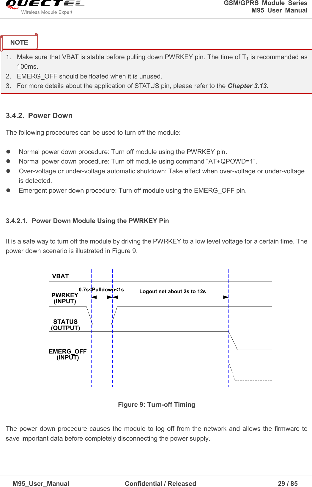                                                                              GSM/GPRS  Module  Series                                                                 M95  User  Manual  M95_User_Manual                                  Confidential / Released                             29 / 85     1.  Make sure that VBAT is stable before pulling down PWRKEY pin. The time of T1 is recommended as 100ms. 2.  EMERG_OFF should be floated when it is unused. 3.  For more details about the application of STATUS pin, please refer to the Chapter 3.13.  3.4.2.  Power Down The following procedures can be used to turn off the module:    Normal power down procedure: Turn off module using the PWRKEY pin.     Normal power down procedure: Turn off module using command ―AT+QPOWD=1‖.   Over-voltage or under-voltage automatic shutdown: Take effect when over-voltage or under-voltage is detected.     Emergent power down procedure: Turn off module using the EMERG_OFF pin.  3.4.2.1.  Power Down Module Using the PWRKEY Pin It is a safe way to turn off the module by driving the PWRKEY to a low level voltage for a certain time. The power down scenario is illustrated in Figure 9.  VBATPWRKEY(INPUT)STATUS(OUTPUT)EMERG_OFF(INPUT)Logout net about 2s to 12s0.7s&lt;Pulldown&lt;1s Figure 9: Turn-off Timing  The power down procedure causes the module to log off from the network and  allows the  firmware to save important data before completely disconnecting the power supply.   NOTE 