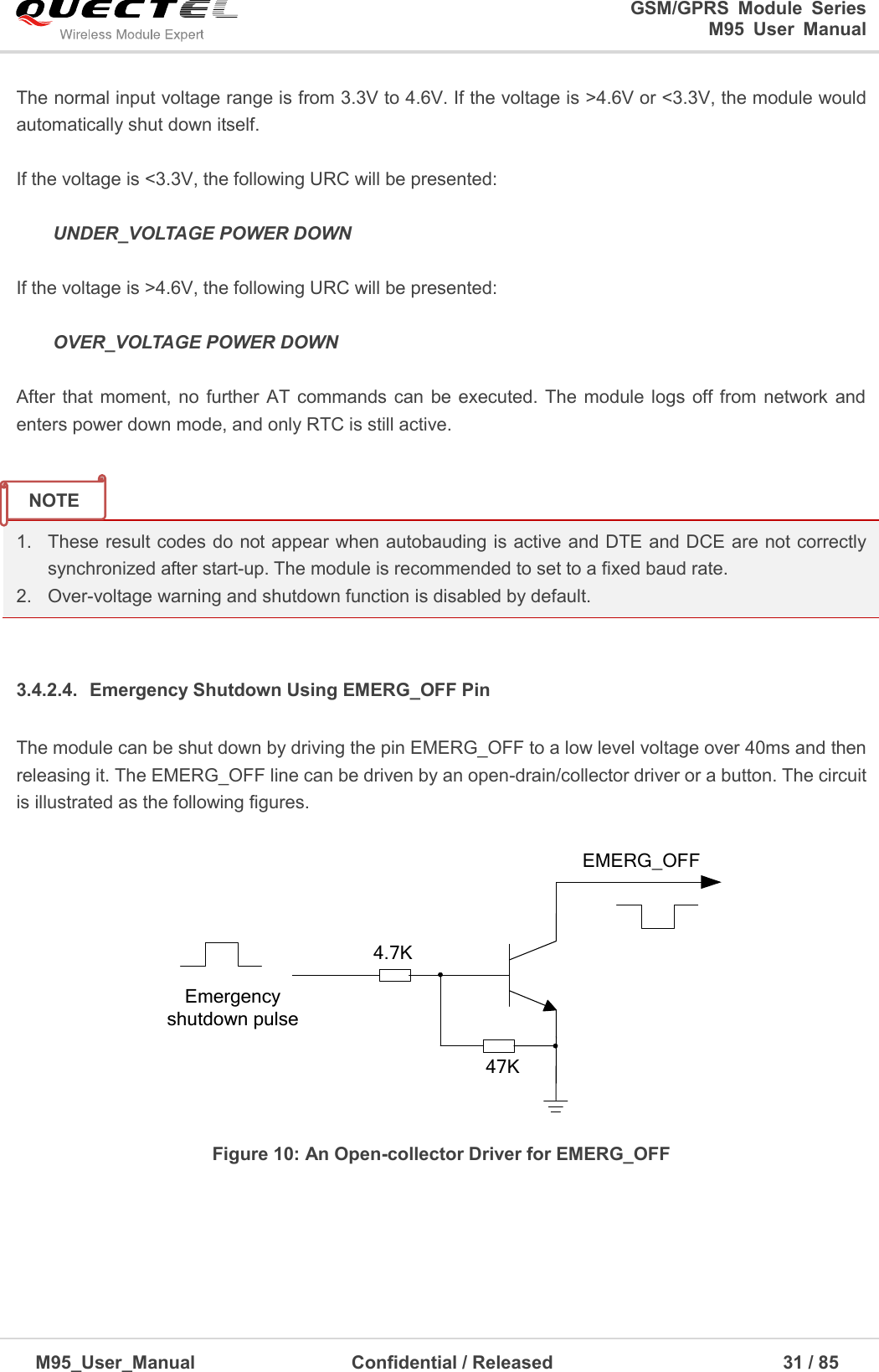                                                                              GSM/GPRS  Module  Series                                                                 M95  User  Manual  M95_User_Manual                                  Confidential / Released                             31 / 85    The normal input voltage range is from 3.3V to 4.6V. If the voltage is &gt;4.6V or &lt;3.3V, the module would automatically shut down itself.  If the voltage is &lt;3.3V, the following URC will be presented:   UNDER_VOLTAGE POWER DOWN  If the voltage is &gt;4.6V, the following URC will be presented:   OVER_VOLTAGE POWER DOWN  After  that moment, no  further AT  commands can be executed.  The  module logs off from network  and enters power down mode, and only RTC is still active.     1. These result codes do not appear when autobauding is active and DTE and DCE are not correctly synchronized after start-up. The module is recommended to set to a fixed baud rate. 2.  Over-voltage warning and shutdown function is disabled by default.  3.4.2.4.  Emergency Shutdown Using EMERG_OFF Pin The module can be shut down by driving the pin EMERG_OFF to a low level voltage over 40ms and then releasing it. The EMERG_OFF line can be driven by an open-drain/collector driver or a button. The circuit is illustrated as the following figures.  Emergency shutdown pulseEMERG_OFF4.7K47K Figure 10: An Open-collector Driver for EMERG_OFF NOTE 