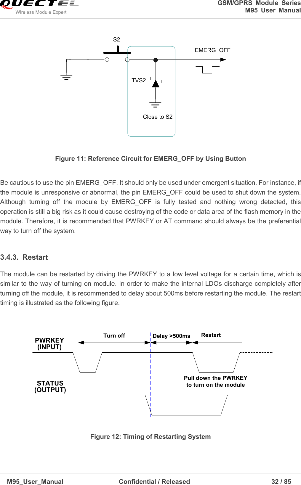                                                                              GSM/GPRS  Module  Series                                                                 M95  User  Manual  M95_User_Manual                                  Confidential / Released                             32 / 85    S2EMERG_OFFTVS2Close to S2 Figure 11: Reference Circuit for EMERG_OFF by Using Button  Be cautious to use the pin EMERG_OFF. It should only be used under emergent situation. For instance, if the module is unresponsive or abnormal, the pin EMERG_OFF could be used to shut down the system. Although  turning  off  the  module  by  EMERG_OFF  is  fully  tested  and  nothing  wrong  detected,  this operation is still a big risk as it could cause destroying of the code or data area of the flash memory in the module. Therefore, it is recommended that PWRKEY or AT command should always be the preferential way to turn off the system.  3.4.3.  Restart The module can be restarted by driving the PWRKEY to a low level voltage for a certain time, which is similar to the way of turning on module. In order to make the internal LDOs discharge completely after turning off the module, it is recommended to delay about 500ms before restarting the module. The restart timing is illustrated as the following figure.    PWRKEY(INPUT)STATUS(OUTPUT)Delay &gt;500msTurn off RestartPull down the PWRKEY to turn on the module Figure 12: Timing of Restarting System  