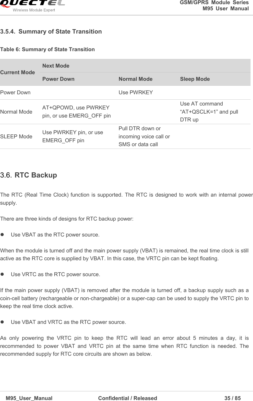                                                                              GSM/GPRS  Module  Series                                                                 M95  User  Manual  M95_User_Manual                                  Confidential / Released                             35 / 85    3.5.4.  Summary of State Transition Table 6: Summary of State Transition  3.6. RTC Backup  The RTC (Real Time Clock) function is supported.  The RTC is  designed to  work with an  internal power supply.    There are three kinds of designs for RTC backup power:    Use VBAT as the RTC power source.  When the module is turned off and the main power supply (VBAT) is remained, the real time clock is still active as the RTC core is supplied by VBAT. In this case, the VRTC pin can be kept floating.        Use VRTC as the RTC power source.  If the main power supply (VBAT) is removed after the module is turned off, a backup supply such as a coin-cell battery (rechargeable or non-chargeable) or a super-cap can be used to supply the VRTC pin to keep the real time clock active.        Use VBAT and VRTC as the RTC power source.  As  only  powering  the  VRTC  pin  to  keep  the  RTC  will  lead  an  error  about  5  minutes  a  day,  it  is recommended  to  power  VBAT  and  VRTC  pin  at  the  same  time  when  RTC  function  is  needed.  The recommended supply for RTC core circuits are shown as below.  Current Mode Next Mode Power Down Normal Mode Sleep Mode Power Down  Use PWRKEY  Normal Mode AT+QPOWD, use PWRKEY pin, or use EMERG_OFF pin  Use AT command ―AT+QSCLK=1‖ and pull DTR up SLEEP Mode Use PWRKEY pin, or use EMERG_OFF pin Pull DTR down or incoming voice call or SMS or data call  