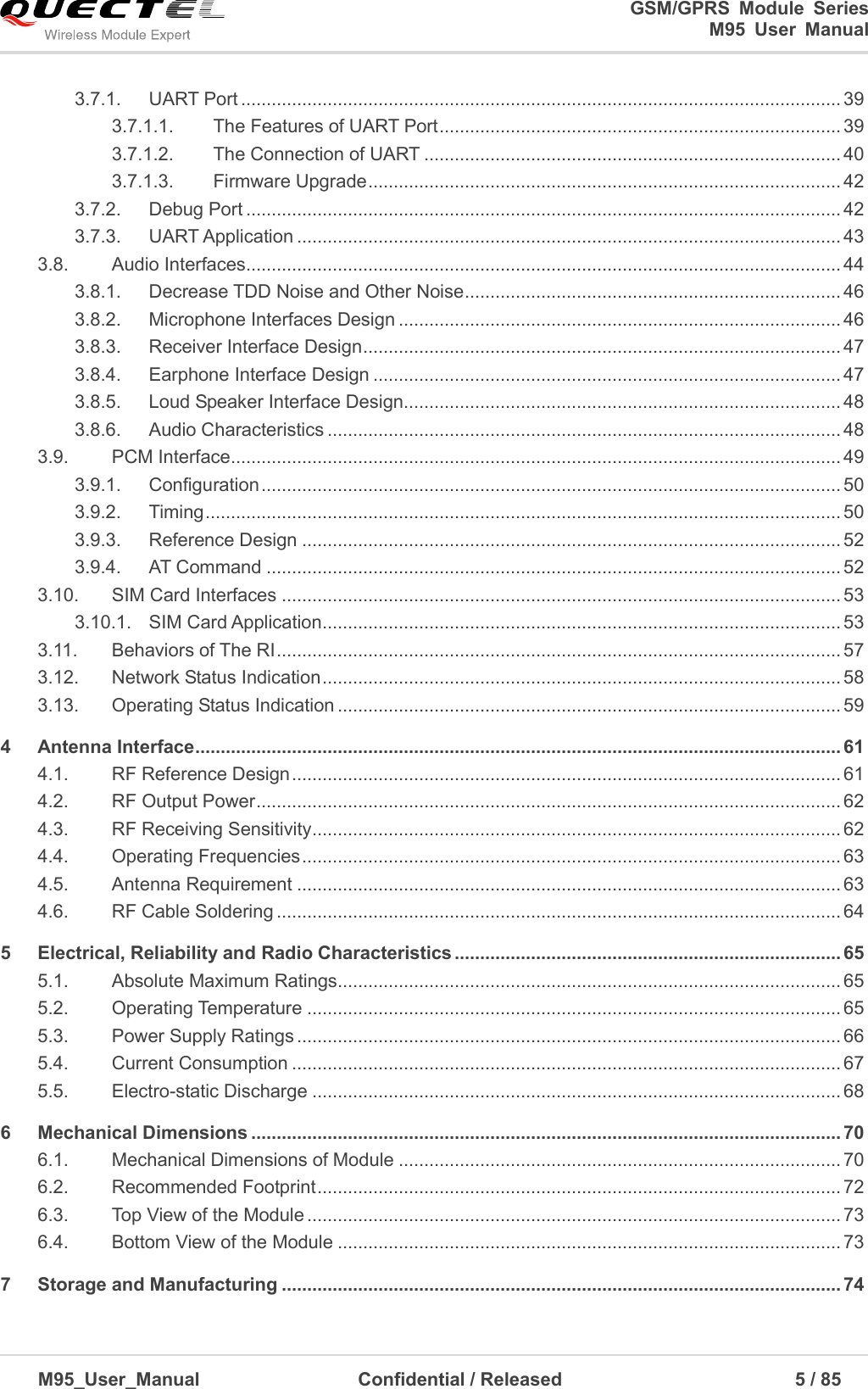                                                                              GSM/GPRS  Module  Series                                                                 M95  User  Manual  M95_User_Manual                                  Confidential / Released                             5 / 85    3.7.1. UART Port ...................................................................................................................... 39 3.7.1.1. The Features of UART Port ............................................................................... 39 3.7.1.2. The Connection of UART .................................................................................. 40 3.7.1.3. Firmware Upgrade ............................................................................................. 42 3.7.2. Debug Port ..................................................................................................................... 42 3.7.3. UART Application ........................................................................................................... 43 3.8. Audio Interfaces ..................................................................................................................... 44 3.8.1. Decrease TDD Noise and Other Noise .......................................................................... 46 3.8.2. Microphone Interfaces Design ....................................................................................... 46 3.8.3. Receiver Interface Design .............................................................................................. 47 3.8.4. Earphone Interface Design ............................................................................................ 47 3.8.5. Loud Speaker Interface Design...................................................................................... 48 3.8.6. Audio Characteristics ..................................................................................................... 48 3.9. PCM Interface ........................................................................................................................ 49 3.9.1. Configuration .................................................................................................................. 50 3.9.2. Timing ............................................................................................................................. 50 3.9.3. Reference Design .......................................................................................................... 52 3.9.4. AT Command ................................................................................................................. 52 3.10. SIM Card Interfaces .............................................................................................................. 53 3.10.1. SIM Card Application ...................................................................................................... 53 3.11. Behaviors of The RI ............................................................................................................... 57 3.12. Network Status Indication ...................................................................................................... 58 3.13. Operating Status Indication ................................................................................................... 59 4 Antenna Interface ............................................................................................................................... 61 4.1. RF Reference Design ............................................................................................................ 61 4.2. RF Output Power ................................................................................................................... 62 4.3. RF Receiving Sensitivity ........................................................................................................ 62 4.4. Operating Frequencies .......................................................................................................... 63 4.5. Antenna Requirement ........................................................................................................... 63 4.6. RF Cable Soldering ............................................................................................................... 64 5 Electrical, Reliability and Radio Characteristics ............................................................................ 65 5.1. Absolute Maximum Ratings................................................................................................... 65 5.2. Operating Temperature ......................................................................................................... 65 5.3. Power Supply Ratings ........................................................................................................... 66 5.4. Current Consumption ............................................................................................................ 67 5.5. Electro-static Discharge ........................................................................................................ 68 6 Mechanical Dimensions .................................................................................................................... 70 6.1. Mechanical Dimensions of Module ....................................................................................... 70 6.2. Recommended Footprint ....................................................................................................... 72 6.3. Top View of the Module ......................................................................................................... 73 6.4. Bottom View of the Module ................................................................................................... 73 7 Storage and Manufacturing .............................................................................................................. 74 