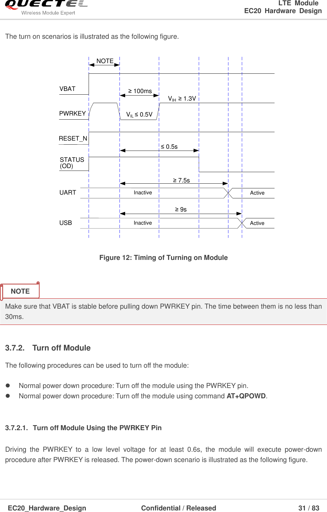                                                                       LTE  Module                                                                   EC20  Hardware  Design  EC20_Hardware_Design                  Confidential / Released                            31 / 83     The turn on scenarios is illustrated as the following figure.  VIL ≤ 0.5VVIH  ≥ 1.3VVBATPWRKEY≥ 100msRESET_NSTATUS(OD)≤ 0.5s≥ 7.5sInactive ActiveUARTNOTEInactive ActiveUSB≥ 9s Figure 12: Timing of Turning on Module   Make sure that VBAT is stable before pulling down PWRKEY pin. The time between them is no less than 30ms.  3.7.2.  Turn off Module The following procedures can be used to turn off the module:    Normal power down procedure: Turn off the module using the PWRKEY pin.   Normal power down procedure: Turn off the module using command AT+QPOWD.  3.7.2.1.  Turn off Module Using the PWRKEY Pin Driving  the  PWRKEY  to  a  low  level  voltage  for  at  least  0.6s,  the  module  will  execute  power-down procedure after PWRKEY is released. The power-down scenario is illustrated as the following figure. NOTE 