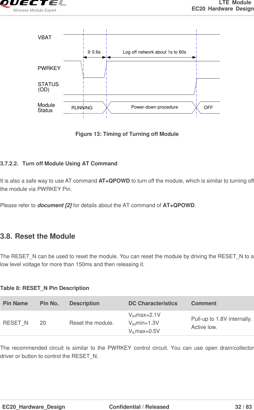                                                                        LTE  Module                                                                   EC20  Hardware  Design  EC20_Hardware_Design                  Confidential / Released                            32 / 83     VBATPWRKEYLog off network about 1s to 60s≥ 0.6sRUNNING Power-down procedure OFFModuleStatusSTATUS(OD) Figure 13: Timing of Turning off Module  3.7.2.2.  Turn off Module Using AT Command It is also a safe way to use AT command AT+QPOWD to turn off the module, which is similar to turning off the module via PWRKEY Pin.  Please refer to document [2] for details about the AT command of AT+QPOWD.  3.8. Reset the Module  The RESET_N can be used to reset the module. You can reset the module by driving the RESET_N to a low level voltage for more than 150ms and then releasing it.  Table 8: RESET_N Pin Description Pin Name   Pin No. Description DC Characteristics Comment RESET_N 20 Reset the module. VIHmax=2.1V VIHmin=1.3V VILmax=0.5V Pull-up to 1.8V internally.   Active low.  The  recommended circuit is  similar  to  the  PWRKEY  control  circuit. You can  use  open  drain/collector driver or button to control the RESET_N. 