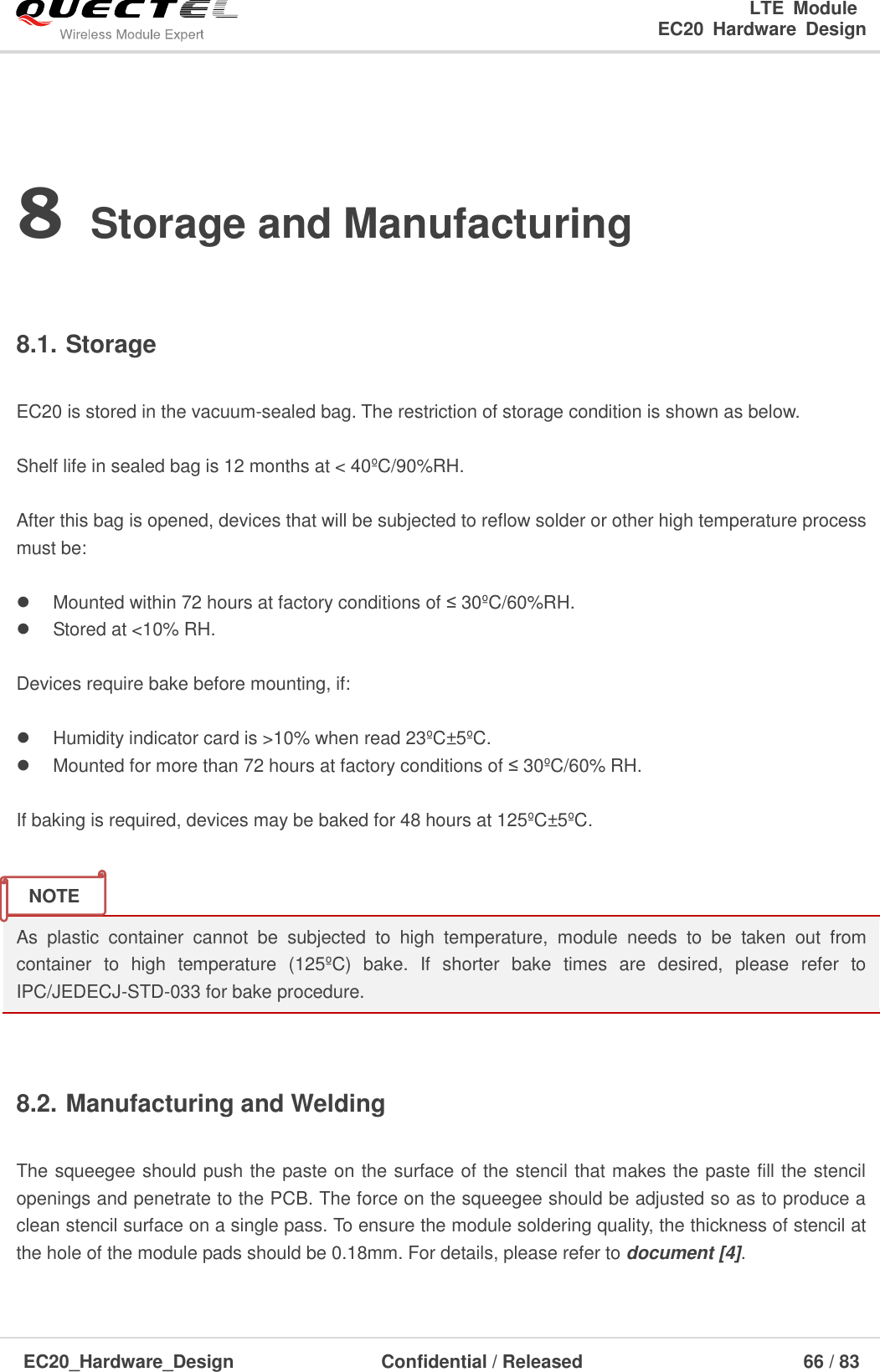                                                                        LTE  Module                                                                   EC20  Hardware  Design  EC20_Hardware_Design                  Confidential / Released                            66 / 83     8 Storage and Manufacturing  8.1. Storage  EC20 is stored in the vacuum-sealed bag. The restriction of storage condition is shown as below.    Shelf life in sealed bag is 12 months at &lt; 40ºC/90%RH.    After this bag is opened, devices that will be subjected to reflow solder or other high temperature process must be:    Mounted within 72 hours at factory conditions of ≤ 30ºC/60%RH.   Stored at &lt;10% RH.  Devices require bake before mounting, if:    Humidity indicator card is &gt;10% when read 23ºC±5ºC.   Mounted for more than 72 hours at factory conditions of ≤ 30ºC/60% RH.  If baking is required, devices may be baked for 48 hours at 125ºC±5ºC.   As  plastic  container  cannot  be  subjected  to  high  temperature,  module  needs  to  be  taken  out  from container  to  high  temperature  (125ºC)  bake.  If  shorter  bake  times  are  desired,  please  refer  to IPC/JEDECJ-STD-033 for bake procedure.  8.2. Manufacturing and Welding  The squeegee should push the paste on the surface of the stencil that makes the paste fill the stencil openings and penetrate to the PCB. The force on the squeegee should be adjusted so as to produce a clean stencil surface on a single pass. To ensure the module soldering quality, the thickness of stencil at the hole of the module pads should be 0.18mm. For details, please refer to document [4].  NOTE 
