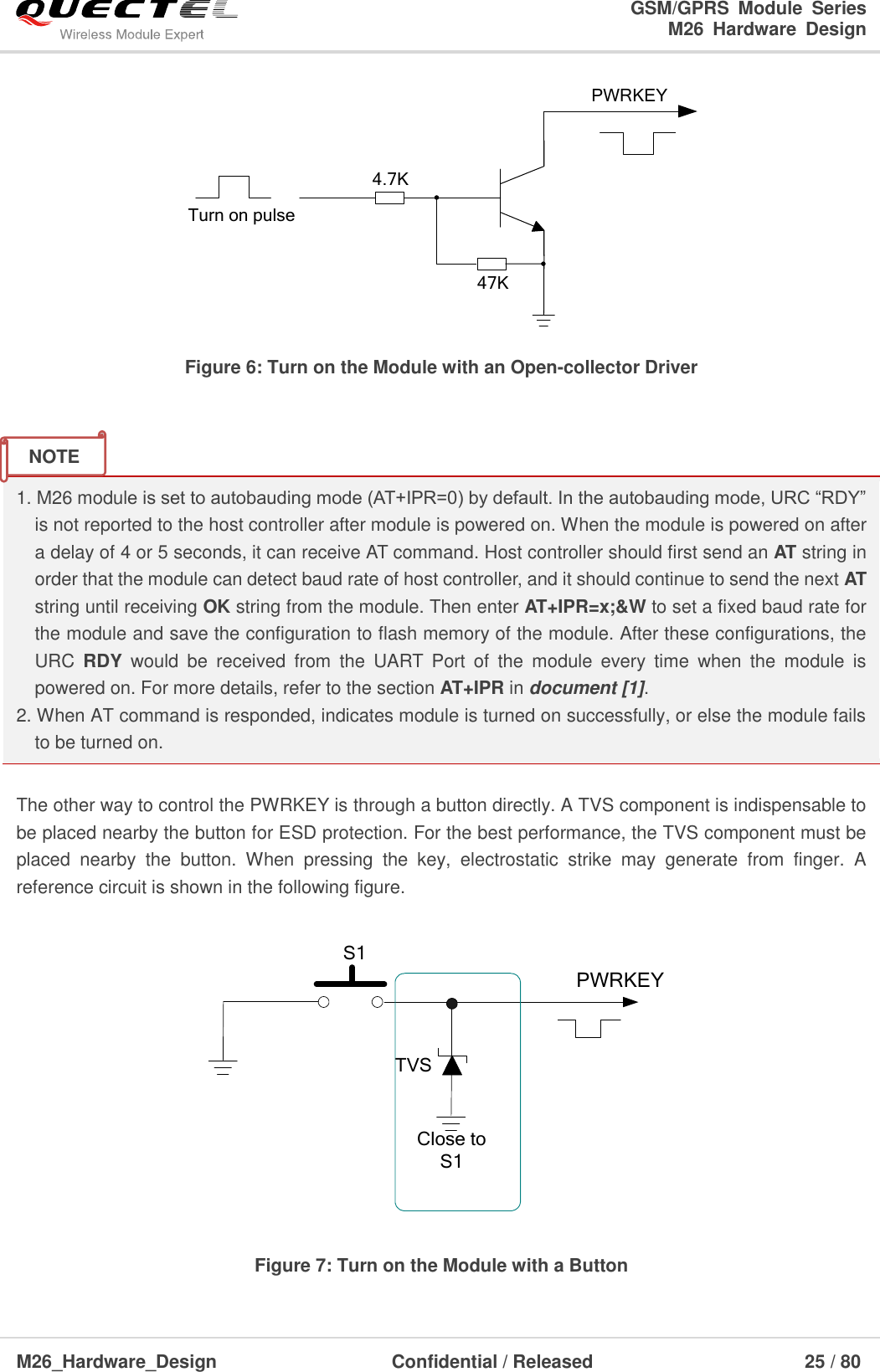                                                                        GSM/GPRS  Module  Series                                                                 M26  Hardware  Design  M26_Hardware_Design                     Confidential / Released                              25 / 80      Turn on pulsePWRKEY4.7K47K Figure 6: Turn on the Module with an Open-collector Driver   1. M26 module is set to autobauding mode (AT+IPR=0) by default. In the autobauding mode, URC ―RDY‖ is not reported to the host controller after module is powered on. When the module is powered on after a delay of 4 or 5 seconds, it can receive AT command. Host controller should first send an AT string in order that the module can detect baud rate of host controller, and it should continue to send the next AT string until receiving OK string from the module. Then enter AT+IPR=x;&amp;W to set a fixed baud rate for the module and save the configuration to flash memory of the module. After these configurations, the URC  RDY  would  be  received  from  the  UART  Port  of  the  module  every  time  when  the  module  is powered on. For more details, refer to the section AT+IPR in document [1].   2. When AT command is responded, indicates module is turned on successfully, or else the module fails to be turned on.  The other way to control the PWRKEY is through a button directly. A TVS component is indispensable to be placed nearby the button for ESD protection. For the best performance, the TVS component must be placed  nearby  the  button.  When  pressing  the  key,  electrostatic  strike  may  generate  from  finger.  A reference circuit is shown in the following figure.  PWRKEYS1Close to S1TVS Figure 7: Turn on the Module with a Button NOTE 