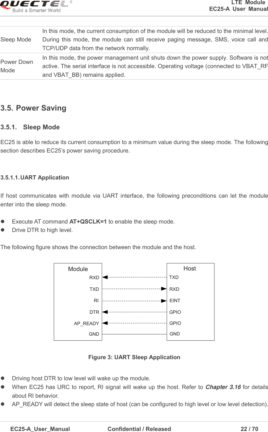 0                                                                       LTE  Module                                                    EC25-A  User  Manual  EC25-A_User_Manual               Confidential / Released                                            22 / 7      Sleep Mode In this mode, the current consumption of the module will be reduced to the minimal level. During  this  mode,  the  module  can  still  receive  paging  message,  SMS,  voice  call  and TCP/UDP data from the network normally. Power Down Mode In this mode, the power management unit shuts down the power supply. Software is not active. The serial interface is not accessible. Operating voltage (connected to VBAT_RF and VBAT_BB) remains applied.  3.5. Power Saving   3.5.1.  Sleep Mode EC25 is able to reduce its current consumption to a minimum value during the sleep mode. The following section describes EC25’s power saving procedure.  3.5.1.1. UART Application If  host communicates with  module  via  UART  interface,  the  following  preconditions  can  let  the  module enter into the sleep mode.    Execute AT command AT+QSCLK=1 to enable the sleep mode.   Drive DTR to high level.    The following figure shows the connection between the module and the host. RXDTXDRIDTRAP_READYTXDRXDEINTGPIOGPIOModule HostGND GND Figure 3: UART Sleep Application    Driving host DTR to low level will wake up the module.     When EC25 has URC to report, RI signal will wake up the host. Refer to Chapter 3.16 for details about RI behavior.   AP_READY will detect the sleep state of host (can be configured to high level or low level detection). 