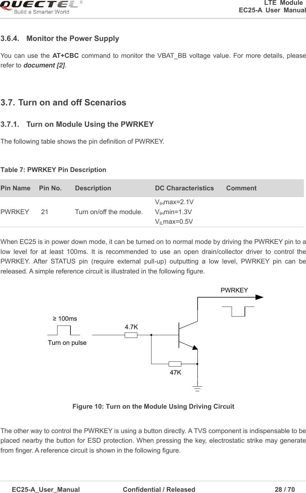 0      LTE  Module      EC25-A  User  Manual EC25-A_User_Manual  Confidential / Released      28 / 7  3.6.4.  Monitor the Power Supply You  can  use the  AT+CBC  command to monitor the VBAT_BB voltage value. For more  details, please refer to document [2].   3.7. Turn on and off Scenarios 3.7.1.  Turn on Module Using the PWRKEY The following table shows the pin definition of PWRKEY. Table 7: PWRKEY Pin Description Pin Name Pin No. Description DC Characteristics Comment PWRKEY 21 Turn on/off the module. VIHmax=2.1V VIHmin=1.3V VILmax=0.5V When EC25 is in power down mode, it can be turned on to normal mode by driving the PWRKEY pin to a low  level  for  at  least  100ms.  It  is  recommended  to  use  an  open  drain/collector  driver  to  control  the PWRKEY.  After  STATUS  pin  (require  external  pull-up)  outputting  a  low  level,  PWRKEY  pin  can  be released. A simple reference circuit is illustrated in the following figure.   Turn on pulsePWRKEY4.7K47K≥ 100msFigure 10: Turn on the Module Using Driving Circuit The other way to control the PWRKEY is using a button directly. A TVS component is indispensable to be placed nearby the button for ESD protection. When pressing the key, electrostatic strike may generate from finger. A reference circuit is shown in the following figure.   