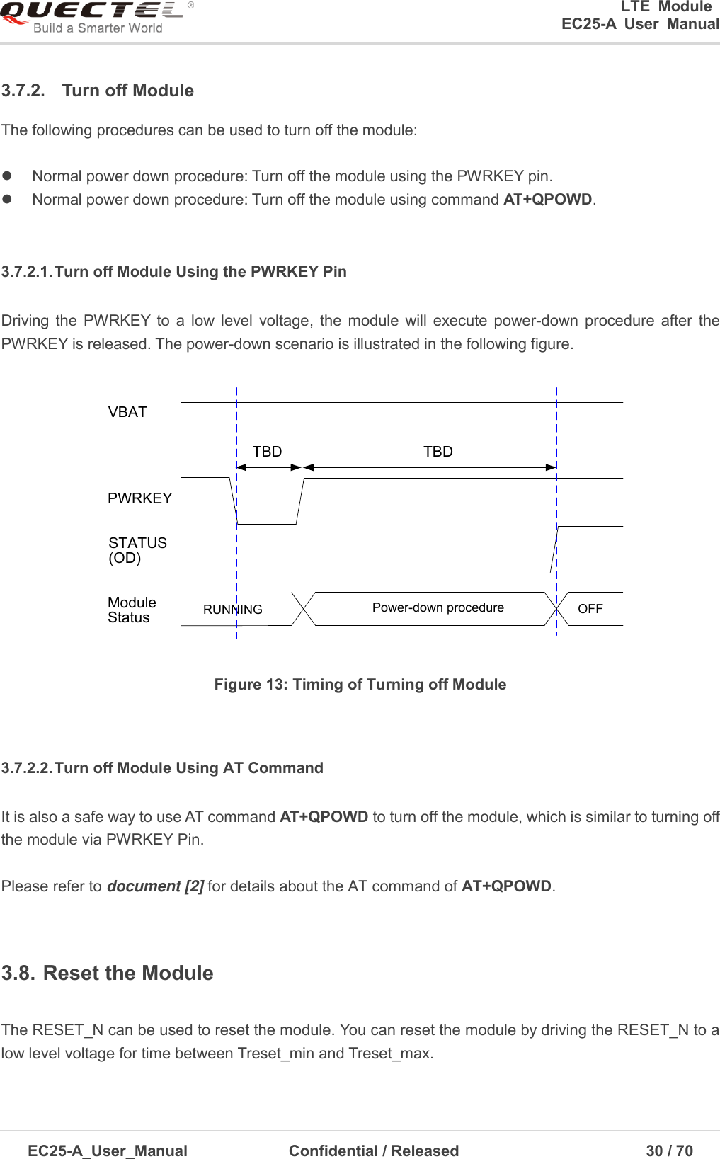 0      LTE  Module      EC25-A  User  Manual EC25-A_User_Manual  Confidential / Released      30 / 7  3.7.2.  Turn off Module The following procedures can be used to turn off the module: Normal power down procedure: Turn off the module using the PWRKEY pin.Normal power down procedure: Turn off the module using command AT+QPOWD.3.7.2.1. Turn off Module Using the PWRKEY Pin Driving  the  PWRKEY to  a  low  level  voltage,  the  module  will  execute  power-down  procedure  after  the PWRKEY is released. The power-down scenario is illustrated in the following figure. VBATPWRKEYTBDTBDRUNNING Power-down procedure OFFModuleStatusSTATUS(OD)Figure 13: Timing of Turning off Module 3.7.2.2. Turn off Module Using AT Command It is also a safe way to use AT command AT+QPOWD to turn off the module, which is similar to turning off the module via PWRKEY Pin.   Please refer to document [2] for details about the AT command of AT+QPOWD. 3.8. Reset the Module The RESET_N can be used to reset the module. You can reset the module by driving the RESET_N to a low level voltage for time between Treset_min and Treset_max. 