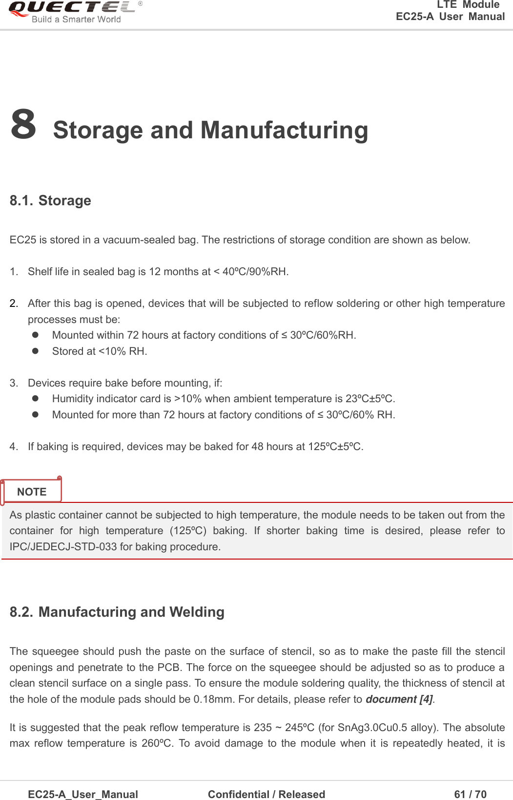 0      LTE  Module      EC25-A  User  Manual EC25-A_User_Manual  Confidential / Released      61 / 7  8 Storage and Manufacturing8.1. Storage EC25 is stored in a vacuum-sealed bag. The restrictions of storage condition are shown as below. 1. Shelf life in sealed bag is 12 months at &lt; 40ºC/90%RH.2. After this bag is opened, devices that will be subjected to reflow soldering or other high temperatureprocesses must be:Mounted within 72 hours at factory conditions of ≤ 30ºC/60%RH.Stored at &lt;10% RH.3. Devices require bake before mounting, if:Humidity indicator card is &gt;10% when ambient temperature is 23ºC±5ºC.Mounted for more than 72 hours at factory conditions of ≤ 30ºC/60% RH.4. If baking is required, devices may be baked for 48 hours at 125ºC±5ºC.As plastic container cannot be subjected to high temperature, the module needs to be taken out from the container  for  high  temperature  (125ºC)  baking.  If  shorter  baking  time  is  desired,  please  refer  to IPC/JEDECJ-STD-033 for baking procedure.   8.2. Manufacturing and Welding The squeegee should push the paste on the surface of stencil, so as to make the paste fill the stencil openings and penetrate to the PCB. The force on the squeegee should be adjusted so as to produce a clean stencil surface on a single pass. To ensure the module soldering quality, the thickness of stencil at the hole of the module pads should be 0.18mm. For details, please refer to document [4]. It is suggested that the peak reflow temperature is 235 ~ 245ºC (for SnAg3.0Cu0.5 alloy). The absolute max  reflow  temperature  is  260ºC.  To  avoid  damage  to  the  module  when  it  is  repeatedly  heated,  it  is NOTE 