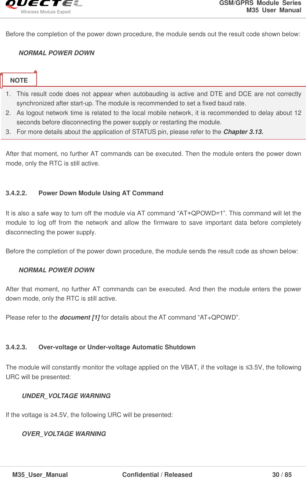                                                                              GSM/GPRS  Module  Series                                                                 M35  User  Manual  M35_User_Manual                                  Confidential / Released                             30 / 85    Before the completion of the power down procedure, the module sends out the result code shown below:    NORMAL POWER DOWN   1.  This result code does not appear when autobauding is active and DTE and DCE are not correctly synchronized after start-up. The module is recommended to set a fixed baud rate. 2.  As logout network time is related to the local mobile network, it is recommended to delay about 12 seconds before disconnecting the power supply or restarting the module. 3.  For more details about the application of STATUS pin, please refer to the Chapter 3.13.  After that moment, no further AT commands can be executed. Then the module enters the power down mode, only the RTC is still active.    3.4.2.2.  Power Down Module Using AT Command It is also a safe way to turn off the module via AT command ―AT+QPOWD=1‖. This command will let the module  to  log off  from  the network  and  allow the  firmware  to  save important data  before completely disconnecting the power supply.  Before the completion of the power down procedure, the module sends the result code as shown below:    NORMAL POWER DOWN  After that moment, no further AT commands can be executed. And then the module enters the power down mode, only the RTC is still active.    Please refer to the document [1] for details about the AT command ―AT+QPOWD‖.    3.4.2.3.  Over-voltage or Under-voltage Automatic Shutdown The module will constantly monitor the voltage applied on the VBAT, if the voltage is ≤3.5V, the following URC will be presented:           UNDER_VOLTAGE WARNING  If the voltage is ≥4.5V, the following URC will be presented:       OVER_VOLTAGE WARNING  NOTE 