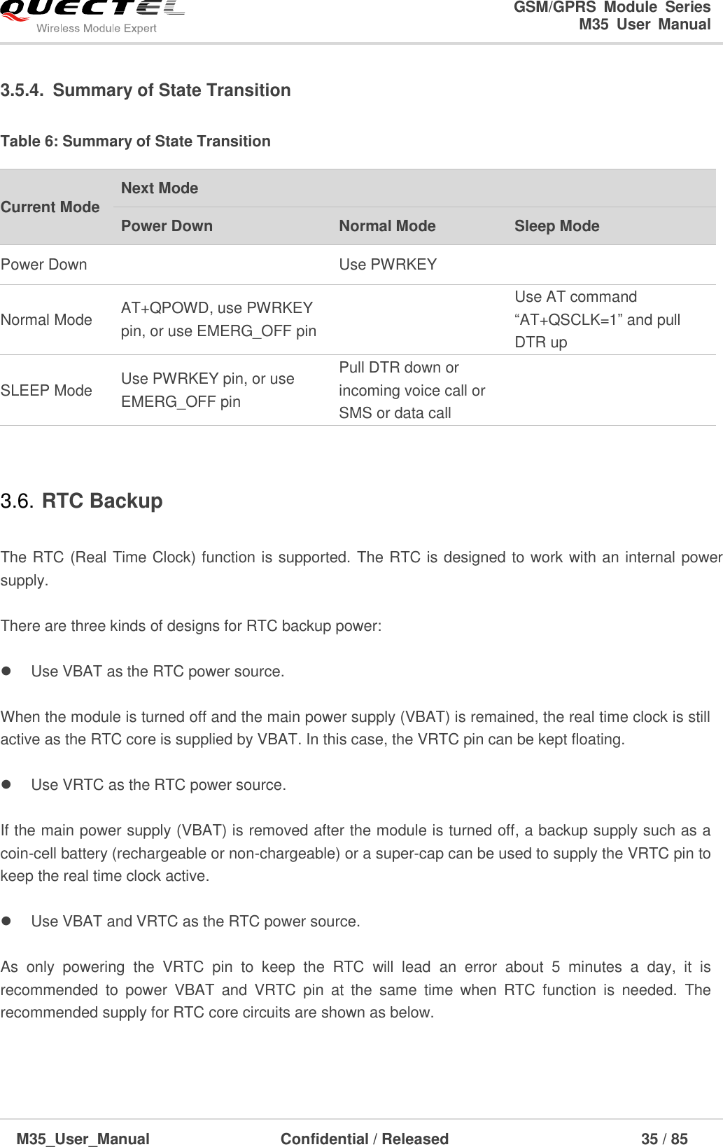                                                                              GSM/GPRS  Module  Series                                                                 M35  User  Manual  M35_User_Manual                                  Confidential / Released                             35 / 85    3.5.4.  Summary of State Transition Table 6: Summary of State Transition  3.6. RTC Backup  The RTC (Real Time Clock) function is supported. The RTC is designed to work with an internal power supply.    There are three kinds of designs for RTC backup power:    Use VBAT as the RTC power source.  When the module is turned off and the main power supply (VBAT) is remained, the real time clock is still active as the RTC core is supplied by VBAT. In this case, the VRTC pin can be kept floating.        Use VRTC as the RTC power source.  If the main power supply (VBAT) is removed after the module is turned off, a backup supply such as a coin-cell battery (rechargeable or non-chargeable) or a super-cap can be used to supply the VRTC pin to keep the real time clock active.        Use VBAT and VRTC as the RTC power source.  As  only  powering  the  VRTC  pin  to  keep  the  RTC  will  lead  an  error  about  5  minutes  a  day,  it  is recommended  to  power  VBAT  and  VRTC  pin  at  the  same  time  when  RTC  function  is  needed.  The recommended supply for RTC core circuits are shown as below.  Current Mode Next Mode Power Down Normal Mode Sleep Mode Power Down  Use PWRKEY  Normal Mode AT+QPOWD, use PWRKEY pin, or use EMERG_OFF pin  Use AT command ―AT+QSCLK=1‖ and pull DTR up SLEEP Mode Use PWRKEY pin, or use EMERG_OFF pin Pull DTR down or incoming voice call or SMS or data call  