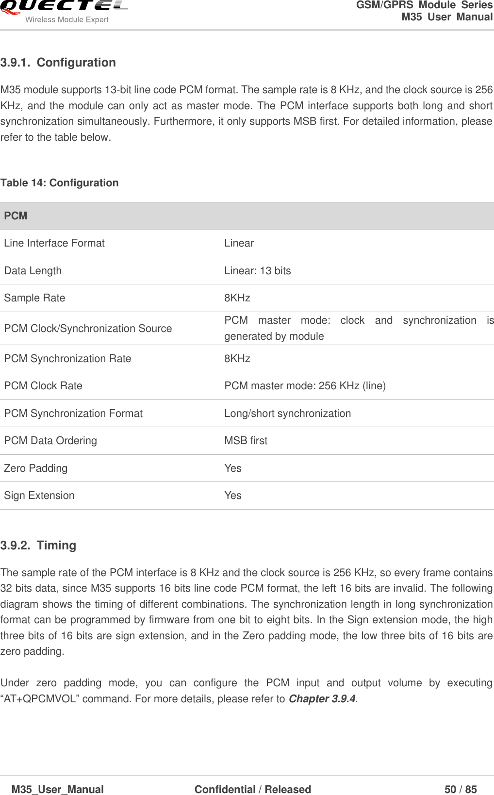                                                                              GSM/GPRS  Module  Series                                                                 M35  User  Manual  M35_User_Manual                                  Confidential / Released                             50 / 85    3.9.1.  Configuration M35 module supports 13-bit line code PCM format. The sample rate is 8 KHz, and the clock source is 256 KHz, and the module can only act as master mode. The PCM interface supports both long and short synchronization simultaneously. Furthermore, it only supports MSB first. For detailed information, please refer to the table below.  Table 14: Configuration  3.9.2.  Timing The sample rate of the PCM interface is 8 KHz and the clock source is 256 KHz, so every frame contains 32 bits data, since M35 supports 16 bits line code PCM format, the left 16 bits are invalid. The following diagram shows the timing of different combinations. The synchronization length in long synchronization format can be programmed by firmware from one bit to eight bits. In the Sign extension mode, the high three bits of 16 bits are sign extension, and in the Zero padding mode, the low three bits of 16 bits are zero padding.  Under  zero  padding  mode,  you  can  configure  the  PCM  input  and  output  volume  by  executing ―AT+QPCMVOL‖ command. For more details, please refer to Chapter 3.9.4.  PCM Line Interface Format   Linear Data Length Linear: 13 bits Sample Rate   8KHz PCM Clock/Synchronization Source PCM  master  mode:  clock  and  synchronization  is generated by module PCM Synchronization Rate 8KHz PCM Clock Rate PCM master mode: 256 KHz (line) PCM Synchronization Format Long/short synchronization PCM Data Ordering   MSB first Zero Padding Yes Sign Extension Yes 