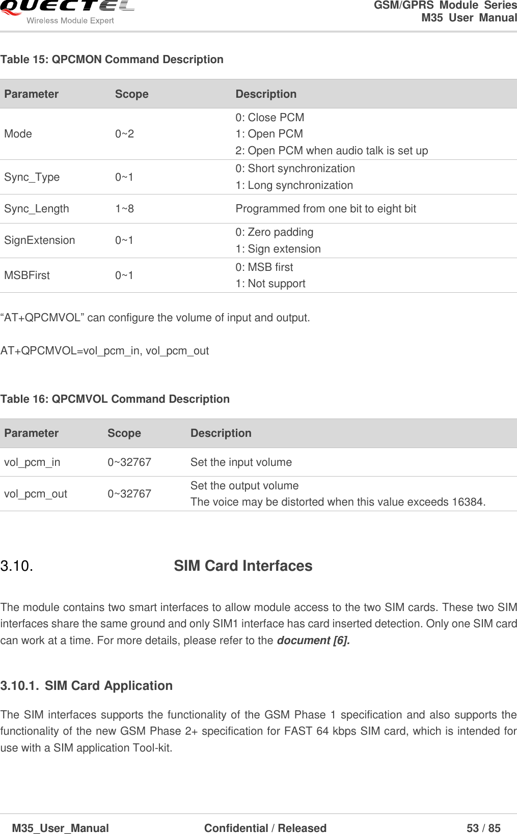                                                                              GSM/GPRS  Module  Series                                                                 M35  User  Manual  M35_User_Manual                                  Confidential / Released                             53 / 85    Table 15: QPCMON Command Description  ―AT+QPCMVOL‖ can configure the volume of input and output.  AT+QPCMVOL=vol_pcm_in, vol_pcm_out  Table 16: QPCMVOL Command Description  3.10.  SIM Card Interfaces  The module contains two smart interfaces to allow module access to the two SIM cards. These two SIM interfaces share the same ground and only SIM1 interface has card inserted detection. Only one SIM card can work at a time. For more details, please refer to the document [6].   3.10.1.  SIM Card Application The SIM interfaces supports the functionality of the GSM Phase 1 specification and also supports the functionality of the new GSM Phase 2+ specification for FAST 64 kbps SIM card, which is intended for use with a SIM application Tool-kit.   Parameter   Scope Description   Mode 0~2 0: Close PCM 1: Open PCM   2: Open PCM when audio talk is set up   Sync_Type 0~1 0: Short synchronization 1: Long synchronization Sync_Length 1~8 Programmed from one bit to eight bit SignExtension 0~1 0: Zero padding 1: Sign extension MSBFirst 0~1 0: MSB first   1: Not support Parameter   Scope Description   vol_pcm_in 0~32767 Set the input volume vol_pcm_out 0~32767 Set the output volume The voice may be distorted when this value exceeds 16384. 