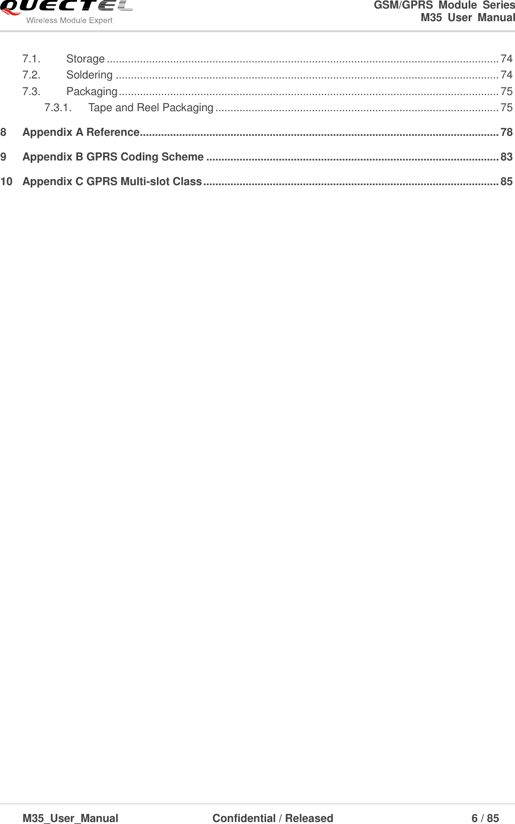                                                                              GSM/GPRS  Module  Series                                                                 M35  User  Manual  M35_User_Manual                                  Confidential / Released                             6 / 85    7.1. Storage .................................................................................................................................. 74 7.2. Soldering ............................................................................................................................... 74 7.3. Packaging .............................................................................................................................. 75 7.3.1. Tape and Reel Packaging .............................................................................................. 75 8 Appendix A Reference ....................................................................................................................... 78 9 Appendix B GPRS Coding Scheme ................................................................................................. 83 10 Appendix C GPRS Multi-slot Class .................................................................................................. 85  