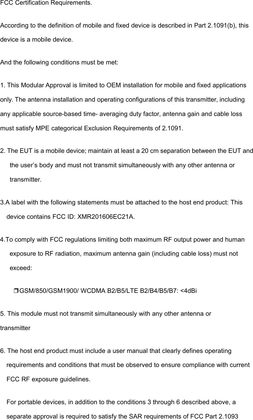 FCC Certification Requirements.According to the definition of mobile and fixed device is described in Part 2.1091(b), thisdevice is a mobile device.And the following conditions must be met:1. This Modular Approval is limited to OEM installation for mobile and fixed applicationsonly. The antenna installation and operating configurations of this transmitter, includingany applicable source-based time- averaging duty factor, antenna gain and cable lossmust satisfy MPE categorical Exclusion Requirements of 2.1091.2. The EUT is a mobile device; maintain at least a 20 cm separation between the EUT andthe user’s body and must not transmit simultaneously with any other antenna ortransmitter.3.A label with the following statements must be attached to the host end product: Thisdevice contains FCC ID: XMR201606EC21A.4.To comply with FCC regulations limiting both maximum RF output power and humanexposure to RF radiation, maximum antenna gain (including cable loss) must notexceed:❒GSM/850/GSM1900/ WCDMA B2/B5/LTE B2/B4/B5/B7: &lt;4dBi5. This module must not transmit simultaneously with any other antenna ortransmitter6. The host end product must include a user manual that clearly defines operatingrequirements and conditions that must be observed to ensure compliance with currentFCC RF exposure guidelines.For portable devices, in addition to the conditions 3 through 6 described above, aseparate approval is required to satisfy the SAR requirements of FCC Part 2.1093