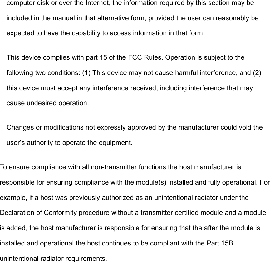 computer disk or over the Internet, the information required by this section may beincluded in the manual in that alternative form, provided the user can reasonably beexpected to have the capability to access information in that form.This device complies with part 15 of the FCC Rules. Operation is subject to thefollowing two conditions: (1) This device may not cause harmful interference, and (2)this device must accept any interference received, including interference that maycause undesired operation.Changes or modifications not expressly approved by the manufacturer could void theuser’s authority to operate the equipment.To ensure compliance with all non-transmitter functions the host manufacturer isresponsible for ensuring compliance with the module(s) installed and fully operational. Forexample, if a host was previously authorized as an unintentional radiator under theDeclaration of Conformity procedure without a transmitter certified module and a moduleis added, the host manufacturer is responsible for ensuring that the after the module isinstalled and operational the host continues to be compliant with the Part 15Bunintentional radiator requirements.