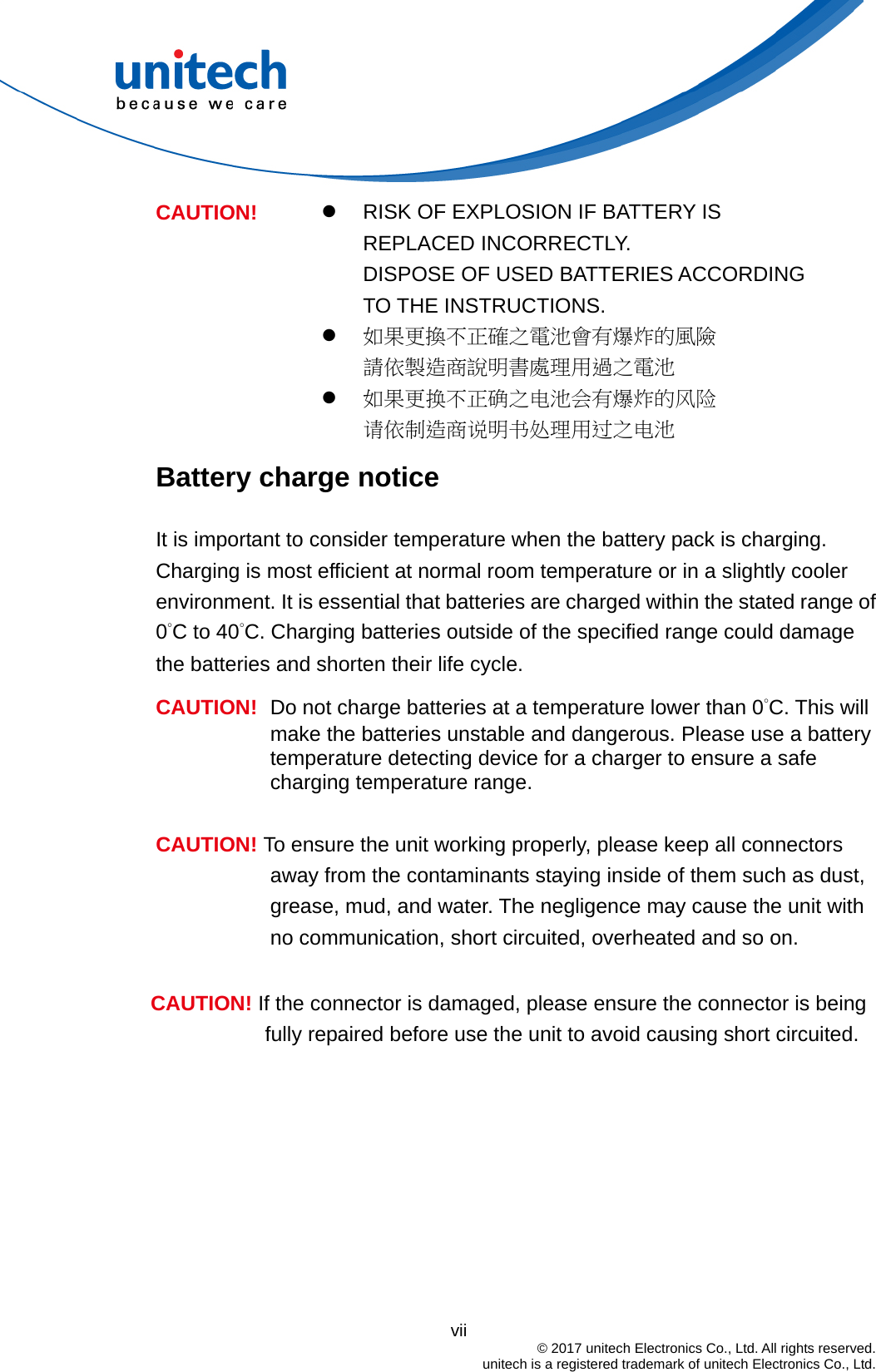                                          vii  © 2017 unitech Electronics Co., Ltd. All rights reserved.   unitech is a registered trademark of unitech Electronics Co., Ltd.   RISK OF EXPLOSION IF BATTERY IS REPLACED INCORRECTLY.   DISPOSE OF USED BATTERIES ACCORDING TO THE INSTRUCTIONS.  如果更換不正確之電池會有爆炸的風險 請依製造商說明書處理用過之電池 CAUTION!  如果更换不正确之电池会有爆炸的风险 请依制造商说明书处理用过之电池 Battery charge notice It is important to consider temperature when the battery pack is charging. Charging is most efficient at normal room temperature or in a slightly cooler environment. It is essential that batteries are charged within the stated range of 0°C to 40°C. Charging batteries outside of the specified range could damage the batteries and shorten their life cycle. CAUTION!  Do not charge batteries at a temperature lower than 0°C. This will make the batteries unstable and dangerous. Please use a battery temperature detecting device for a charger to ensure a safe charging temperature range.  CAUTION! To ensure the unit working properly, please keep all connectors away from the contaminants staying inside of them such as dust, grease, mud, and water. The negligence may cause the unit with no communication, short circuited, overheated and so on.  CAUTION! If the connector is damaged, please ensure the connector is being fully repaired before use the unit to avoid causing short circuited.   