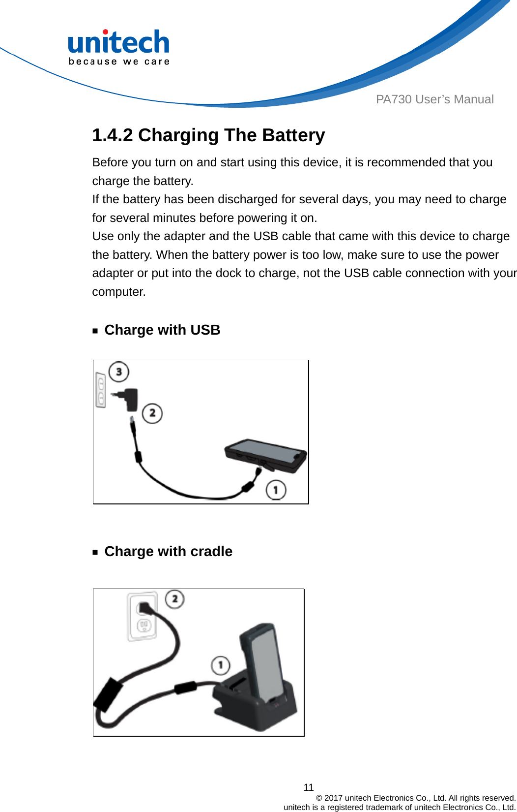  PA730 User’s Manual 1.4.2 Charging The Battery Before you turn on and start using this device, it is recommended that you charge the battery. If the battery has been discharged for several days, you may need to charge for several minutes before powering it on. Use only the adapter and the USB cable that came with this device to charge the battery. When the battery power is too low, make sure to use the power adapter or put into the dock to charge, not the USB cable connection with your computer.  ￭ Charge with USB     ￭ Charge with cradle   11                                         © 2017 unitech Electronics Co., Ltd. All rights reserved.                                             unitech is a registered trademark of unitech Electronics Co., Ltd. 
