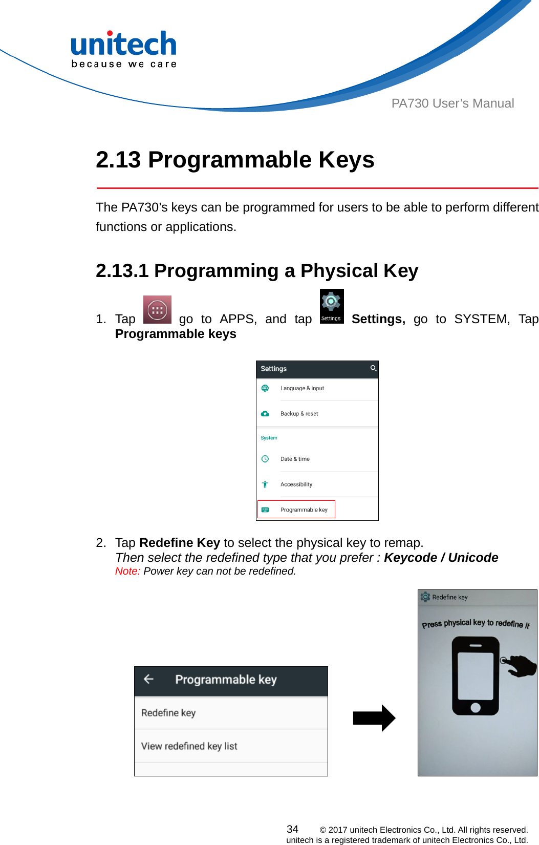  PA730 User’s Manual   2.13 Programmable Keys   The PA730’s keys can be programmed for users to be able to perform different functions or applications.  2.13.1 Programming a Physical Key 34    © 2017 unitech Electronics Co., Ltd. All rights reserved.   unitech is a registered trademark of unitech Electronics Co., Ltd. 1. Tap   go to APPS, and tap   Settings, go to SYSTEM, Tap Programmable keys    2. Tap Redefine Key to select the physical key to remap.   Then select the redefined type that you prefer : Keycode / Unicode   Note: Power key can not be redefined.                     