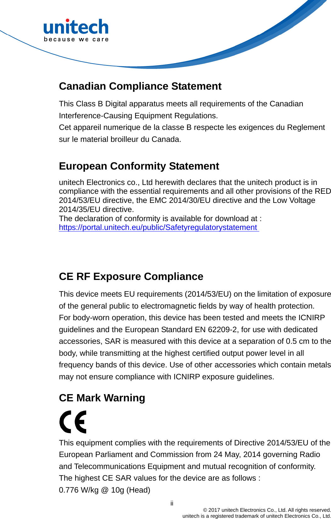  Canadian Compliance Statement This Class B Digital apparatus meets all requirements of the Canadian Interference-Causing Equipment Regulations. Cet appareil numerique de la classe B respecte les exigences du Reglement sur le material broilleur du Canada.  European Conformity Statement unitech Electronics co., Ltd herewith declares that the unitech product is in compliance with the essential requirements and all other provisions of the RED 2014/53/EU directive, the EMC 2014/30/EU directive and the Low Voltage 2014/35/EU directive. The declaration of conformity is available for download at :   https://portal.unitech.eu/public/Safetyregulatorystatement    CE RF Exposure Compliance   This device meets EU requirements (2014/53/EU) on the limitation of exposure of the general public to electromagnetic fields by way of health protection. For body-worn operation, this device has been tested and meets the ICNIRP guidelines and the European Standard EN 62209-2, for use with dedicated accessories, SAR is measured with this device at a separation of 0.5 cm to the body, while transmitting at the highest certified output power level in all frequency bands of this device. Use of other accessories which contain metals may not ensure compliance with ICNIRP exposure guidelines.    CE Mark Warning    This equipment complies with the requirements of Directive 2014/53/EU of the European Parliament and Commission from 24 May, 2014 governing Radio and Telecommunications Equipment and mutual recognition of conformity.   The highest CE SAR values for the device are as follows : 0.776 W/kg @ 10g (Head)                                         ii  © 2017 unitech Electronics Co., Ltd. All rights reserved.   unitech is a registered trademark of unitech Electronics Co., Ltd. 