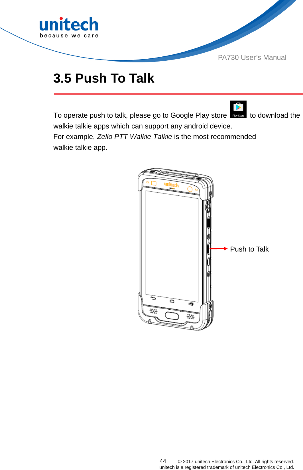  PA730 User’s Manual 3.5 Push To Talk    To operate push to talk, please go to Google Play store    to download the walkie talkie apps which can support any android device.   For example, Zello PTT Walkie Talkie is the most recommended   walkie talkie app.    Push to Talk 44    © 2017 unitech Electronics Co., Ltd. All rights reserved.   unitech is a registered trademark of unitech Electronics Co., Ltd. 