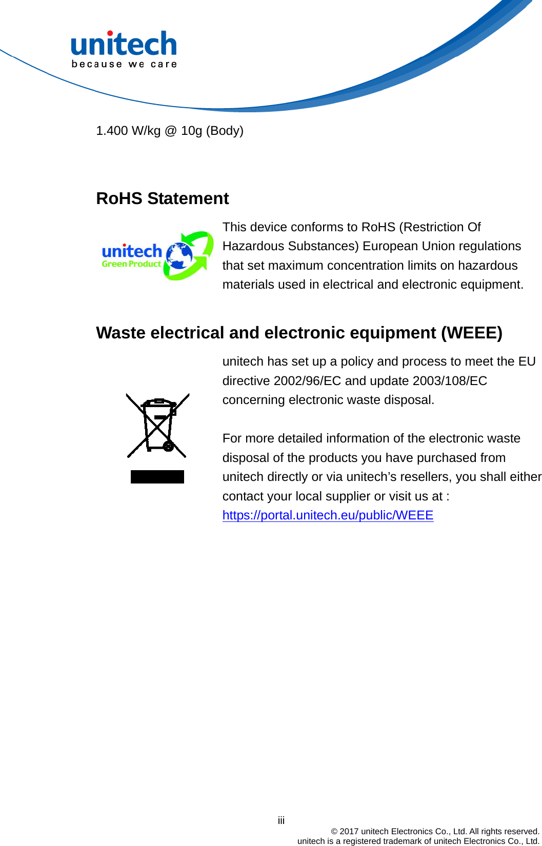                                          iii  © 2017 unitech Electronics Co., Ltd. All rights reserved.   unitech is a registered trademark of unitech Electronics Co., Ltd. 1.400 W/kg @ 10g (Body)   RoHS Statement  This device conforms to RoHS (Restriction Of Hazardous Substances) European Union regulations that set maximum concentration limits on hazardous materials used in electrical and electronic equipment.  Waste electrical and electronic equipment (WEEE)   unitech has set up a policy and process to meet the EU directive 2002/96/EC and update 2003/108/EC concerning electronic waste disposal.    For more detailed information of the electronic waste disposal of the products you have purchased from unitech directly or via unitech’s resellers, you shall either contact your local supplier or visit us at :     https://portal.unitech.eu/public/WEEE 