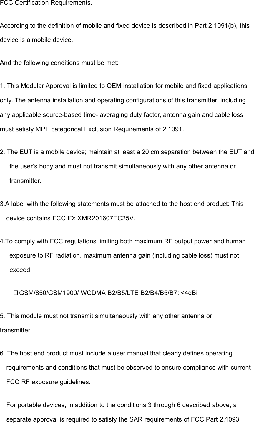 FCC Certification Requirements.According to the definition of mobile and fixed device is described in Part 2.1091(b), thisdevice is a mobile device.And the following conditions must be met:1. This Modular Approval is limited to OEM installation for mobile and fixed applicationsonly. The antenna installation and operating configurations of this transmitter, includingany applicable source-based time- averaging duty factor, antenna gain and cable lossmust satisfy MPE categorical Exclusion Requirements of 2.1091.2. The EUT is a mobile device; maintain at least a 20 cm separation between the EUT andthe user’s body and must not transmit simultaneously with any other antenna ortransmitter.3.A label with the following statements must be attached to the host end product: Thisdevice contains FCC ID: XMR201607EC25V.4.To comply with FCC regulations limiting both maximum RF output power and humanexposure to RF radiation, maximum antenna gain (including cable loss) must notexceed:❒GSM/850/GSM1900/ WCDMA B2/B5/LTE B2/B4/B5/B7: &lt;4dBi5. This module must not transmit simultaneously with any other antenna ortransmitter6. The host end product must include a user manual that clearly defines operatingrequirements and conditions that must be observed to ensure compliance with currentFCC RF exposure guidelines.For portable devices, in addition to the conditions 3 through 6 described above, aseparate approval is required to satisfy the SAR requirements of FCC Part 2.1093