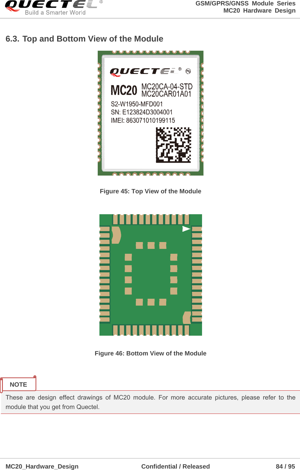                                                                     GSM/GPRS/GNSS Module Series                                                                 MC20 Hardware Design  MC20_Hardware_Design                    Confidential / Released                     84 / 95     6.3. Top and Bottom View of the Module  Figure 45: Top View of the Module   Figure 46: Bottom View of the Module   These are design effect drawings of MC20 module. For more accurate pictures, please refer to the module that you get from Quectel.    NOTE 