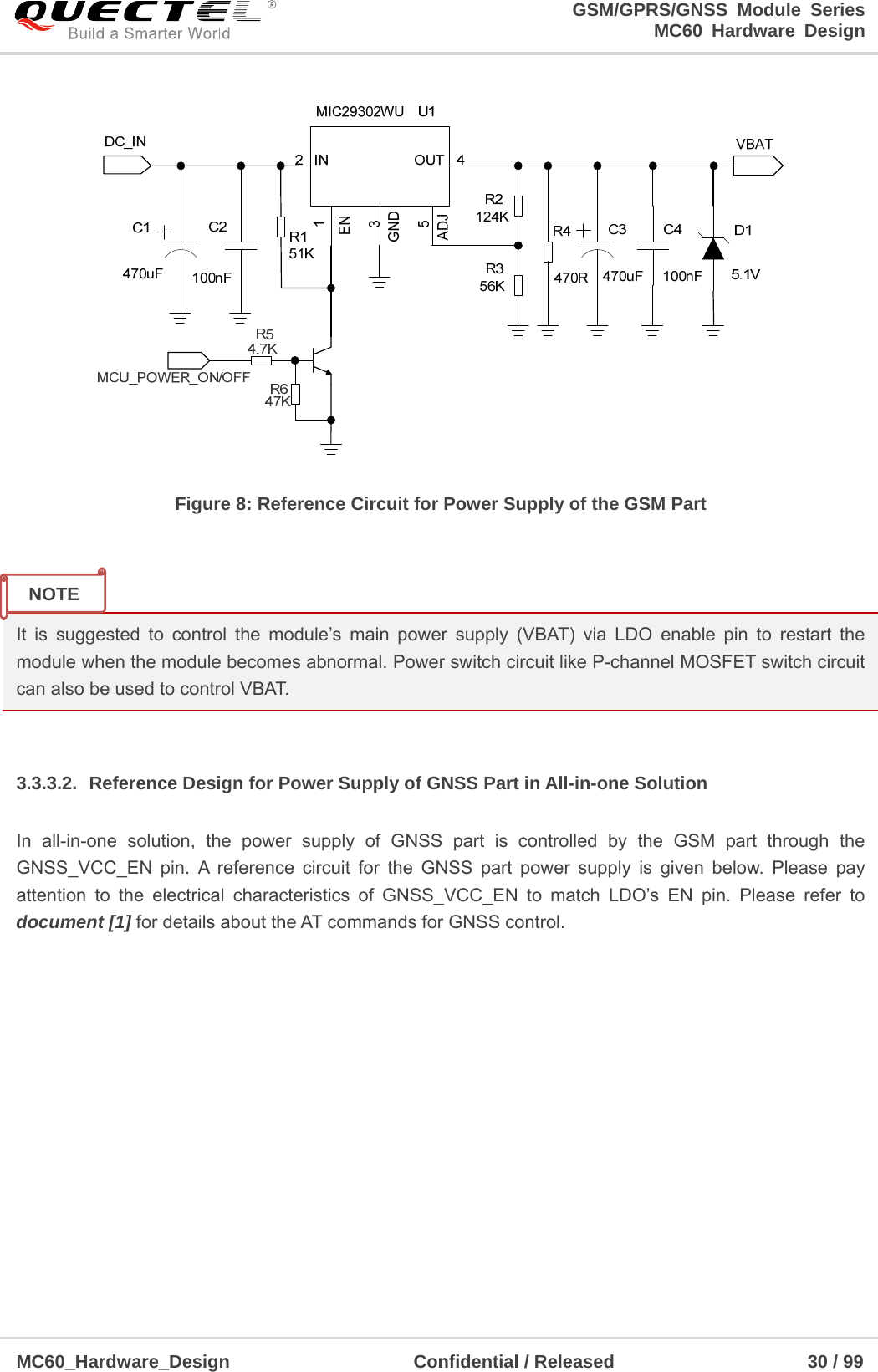                                                                     GSM/GPRS/GNSS Module Series                                                                 MC60 Hardware Design  MC60_Hardware_Design                    Confidential / Released                     30 / 99      Figure 8: Reference Circuit for Power Supply of the GSM Part   It is suggested to control the module’s main power supply (VBAT) via LDO enable pin to restart the module when the module becomes abnormal. Power switch circuit like P-channel MOSFET switch circuit can also be used to control VBAT.  3.3.3.2.  Reference Design for Power Supply of GNSS Part in All-in-one Solution In all-in-one solution, the power supply of GNSS part is controlled by the GSM part through the GNSS_VCC_EN pin. A reference circuit for the GNSS part power supply is given below. Please pay attention to the electrical characteristics of GNSS_VCC_EN to match LDO’s EN pin. Please refer to document [1] for details about the AT commands for GNSS control. NOTE 