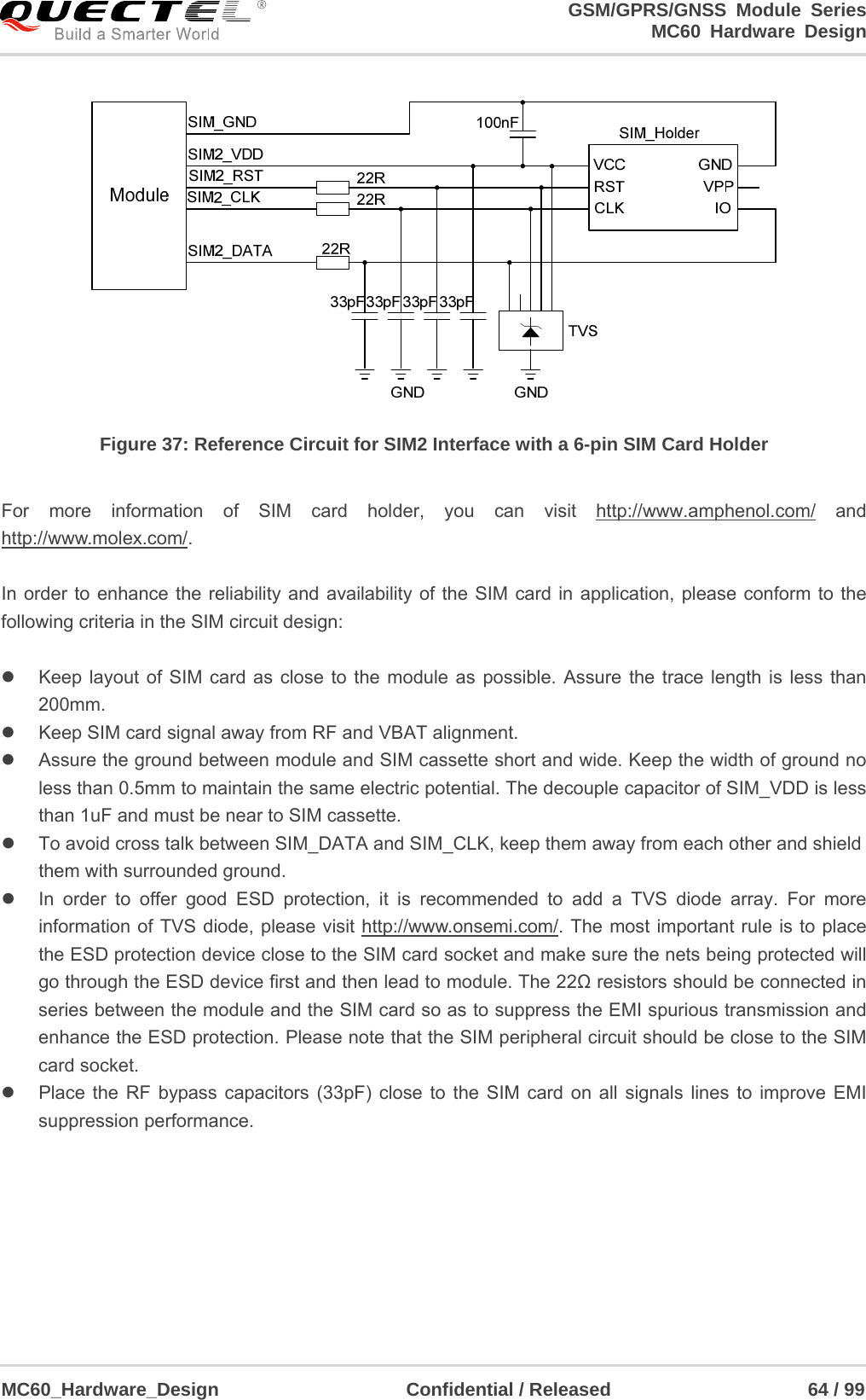                                                                     GSM/GPRS/GNSS Module Series                                                                 MC60 Hardware Design  MC60_Hardware_Design                    Confidential / Released                     64 / 99      Figure 37: Reference Circuit for SIM2 Interface with a 6-pin SIM Card Holder  For more information of SIM card holder, you can visit http://www.amphenol.com/ and http://www.molex.com/.  In order to enhance the reliability and availability of the SIM card in application, please conform to the following criteria in the SIM circuit design:    Keep layout of SIM card as close to the module as possible. Assure the trace length is less than 200mm.    Keep SIM card signal away from RF and VBAT alignment.   Assure the ground between module and SIM cassette short and wide. Keep the width of ground no less than 0.5mm to maintain the same electric potential. The decouple capacitor of SIM_VDD is less than 1uF and must be near to SIM cassette.       To avoid cross talk between SIM_DATA and SIM_CLK, keep them away from each other and shield them with surrounded ground.     In order to offer good ESD protection, it is recommended to add a TVS diode array. For more information of TVS diode, please visit http://www.onsemi.com/. The most important rule is to place the ESD protection device close to the SIM card socket and make sure the nets being protected will go through the ESD device first and then lead to module. The 22Ω resistors should be connected in series between the module and the SIM card so as to suppress the EMI spurious transmission and enhance the ESD protection. Please note that the SIM peripheral circuit should be close to the SIM card socket.     Place the RF bypass capacitors (33pF) close to the SIM card on all signals lines to improve EMI suppression performance.      