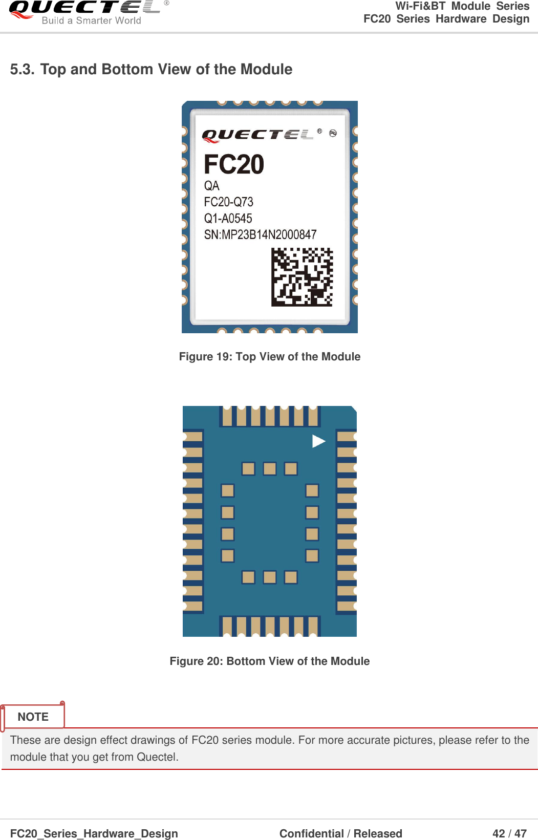                                                                        Wi-Fi&amp;BT  Module  Series                                                               FC20  Series  Hardware  Design  FC20_Series_Hardware_Design                                    Confidential / Released                    42 / 47    5.3. Top and Bottom View of the Module  Figure 19: Top View of the Module   Figure 20: Bottom View of the Module   These are design effect drawings of FC20 series module. For more accurate pictures, please refer to the module that you get from Quectel.    NOTE 