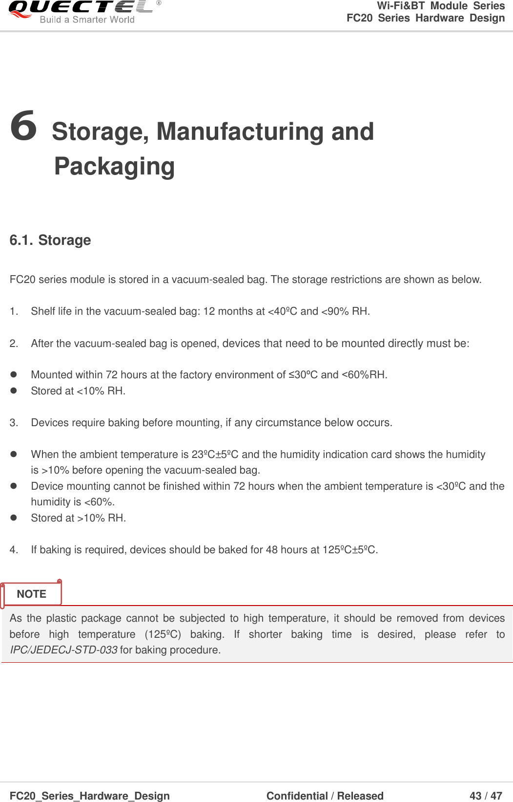                                                                        Wi-Fi&amp;BT  Module  Series                                                               FC20  Series  Hardware  Design  FC20_Series_Hardware_Design                                    Confidential / Released                    43 / 47    6 Storage, Manufacturing and Packaging  6.1. Storage  FC20 series module is stored in a vacuum-sealed bag. The storage restrictions are shown as below.    1.  Shelf life in the vacuum-sealed bag: 12 months at &lt;40ºC and &lt;90% RH.    2.  After the vacuum-sealed bag is opened, devices that need to be mounted directly must be:    Mounted within 72 hours at the factory environment of ≤30ºC and &lt;60%RH.   Stored at &lt;10% RH.  3.  Devices require baking before mounting, if any circumstance below occurs.    When the ambient temperature is 23ºC±5ºC and the humidity indication card shows the humidity is &gt;10% before opening the vacuum-sealed bag.    Device mounting cannot be finished within 72 hours when the ambient temperature is &lt;30ºC and the humidity is &lt;60%.   Stored at &gt;10% RH.  4.  If baking is required, devices should be baked for 48 hours at 125ºC±5ºC.   As the  plastic  package cannot  be  subjected to  high  temperature, it  should be  removed from  devices before  high  temperature  (125ºC )  baking.  If  shorter  baking  time  is  desired,  please  refer  to IPC/JEDECJ-STD-033 for baking procedure.      NOTE 