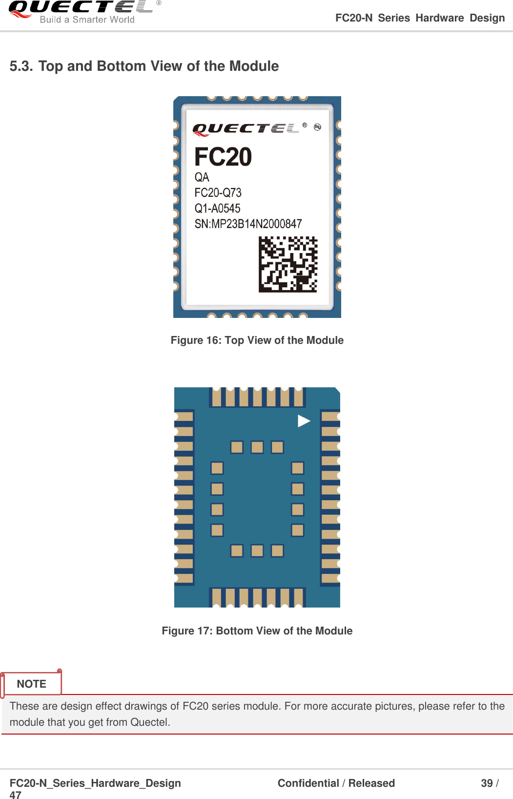                                                                                                                                     FC20-N  Series  Hardware  Design  FC20-N_Series_Hardware_Design                                Confidential / Released                    39 / 47    5.3. Top and Bottom View of the Module  Figure 16: Top View of the Module   Figure 17: Bottom View of the Module   These are design effect drawings of FC20 series module. For more accurate pictures, please refer to the module that you get from Quectel.    NOTE 