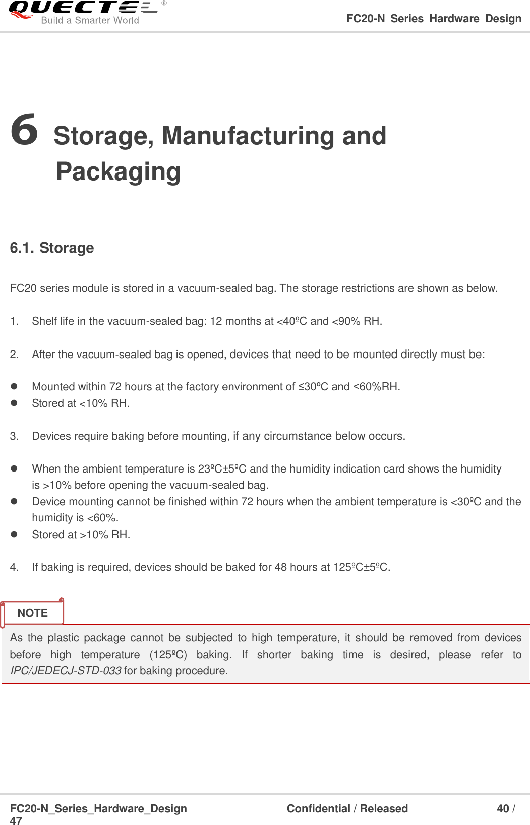                                                                                                                                     FC20-N  Series  Hardware  Design  FC20-N_Series_Hardware_Design                                Confidential / Released                    40 / 47    6 Storage, Manufacturing and Packaging  6.1. Storage  FC20 series module is stored in a vacuum-sealed bag. The storage restrictions are shown as below.    1.  Shelf life in the vacuum-sealed bag: 12 months at &lt;40ºC and &lt;90% RH.    2.  After the vacuum-sealed bag is opened, devices that need to be mounted directly must be:    Mounted within 72 hours at the factory environment of ≤30ºC and &lt;60%RH.   Stored at &lt;10% RH.  3.  Devices require baking before mounting, if any circumstance below occurs.    When the ambient temperature is 23ºC±5ºC and the humidity indication card shows the humidity is &gt;10% before opening the vacuum-sealed bag.    Device mounting cannot be finished within 72 hours when the ambient temperature is &lt;30ºC and the humidity is &lt;60%.   Stored at &gt;10% RH.  4.  If baking is required, devices should be baked for 48 hours at 125ºC±5ºC.   As the  plastic package  cannot  be  subjected to  high  temperature, it  should be  removed from devices before  high  temperature  (125ºC )  baking.  If  shorter  baking  time  is  desired,  please  refer  to IPC/JEDECJ-STD-033 for baking procedure.      NOTE 