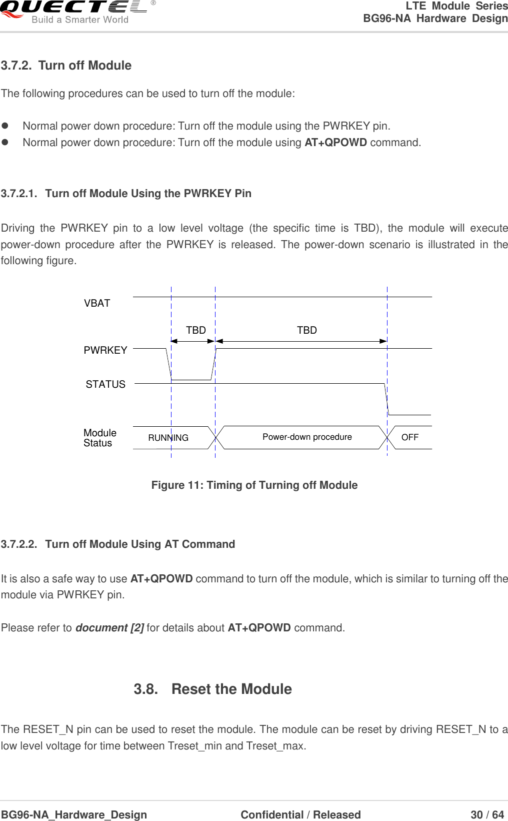 LTE  Module  Series                                                  BG96-NA  Hardware  Design  BG96-NA_Hardware_Design                              Confidential / Released                                  30 / 64    3.7.2.  Turn off Module The following procedures can be used to turn off the module:    Normal power down procedure: Turn off the module using the PWRKEY pin.   Normal power down procedure: Turn off the module using AT+QPOWD command.  3.7.2.1.  Turn off Module Using the PWRKEY Pin Driving  the  PWRKEY  pin  to  a  low  level  voltage  (the  specific  time  is  TBD),  the  module  will  execute power-down procedure after the  PWRKEY  is  released.  The  power-down  scenario  is  illustrated in  the following figure. VBATPWRKEYTBDTBDRUNNING Power-down procedure OFFModuleStatusSTATUS Figure 11: Timing of Turning off Module  3.7.2.2.  Turn off Module Using AT Command It is also a safe way to use AT+QPOWD command to turn off the module, which is similar to turning off the module via PWRKEY pin.  Please refer to document [2] for details about AT+QPOWD command.  3.8.  Reset the Module  The RESET_N pin can be used to reset the module. The module can be reset by driving RESET_N to a low level voltage for time between Treset_min and Treset_max.  