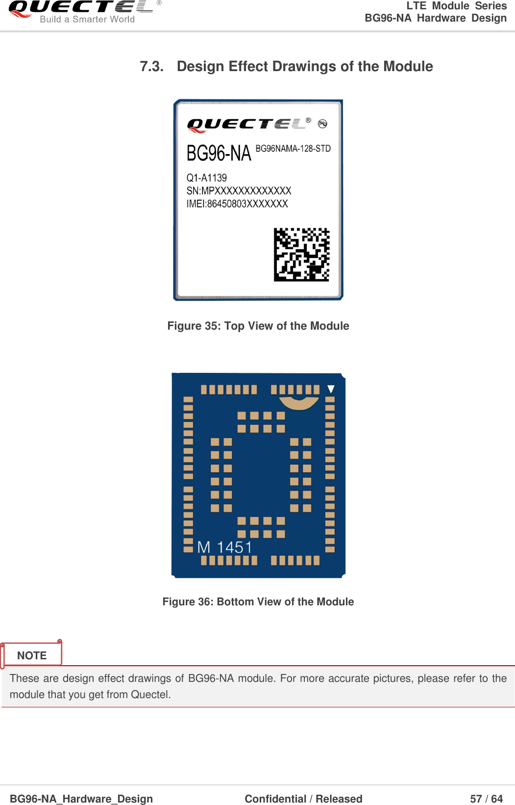 LTE  Module  Series                                                  BG96-NA  Hardware  Design  BG96-NA_Hardware_Design                              Confidential / Released                                  57 / 64    7.3.  Design Effect Drawings of the Module  Figure 35: Top View of the Module   Figure 36: Bottom View of the Module   These are design effect drawings of BG96-NA module. For more accurate pictures, please refer to the module that you get from Quectel.    NOTE 