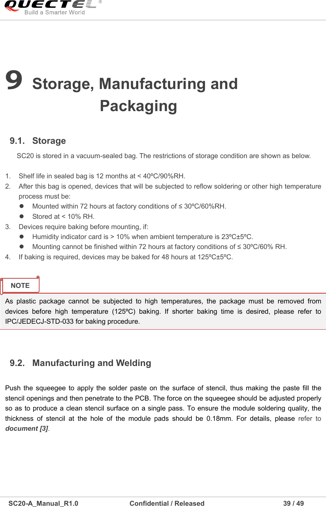     SC20-A_Manual_R1.0                              Confidential / Released                                              39 / 49    9 Storage, Manufacturing and Packaging 9.1.  Storage SC20 is stored in a vacuum-sealed bag. The restrictions of storage condition are shown as below.    1.  Shelf life in sealed bag is 12 months at &lt; 40ºC/90%RH.   2.  After this bag is opened, devices that will be subjected to reflow soldering or other high temperature process must be:   Mounted within 72 hours at factory conditions of ≤ 30ºC/60%RH.   Stored at &lt; 10% RH. 3.  Devices require baking before mounting, if:   Humidity indicator card is &gt; 10% when ambient temperature is 23ºC±5ºC.   Mounting cannot be finished within 72 hours at factory conditions of ≤ 30ºC/60% RH. 4.  If baking is required, devices may be baked for 48 hours at 125ºC±5ºC.    9.2.  Manufacturing and Welding  Push  the  squeegee to  apply the  solder  paste  on  the  surface  of  stencil,  thus  making  the  paste  fill  the stencil openings and then penetrate to the PCB. The force on the squeegee should be adjusted properly so as to produce a clean stencil surface on a single pass. To ensure the module soldering quality, the thickness  of  stencil  at  the  hole  of  the  module  pads  should  be  0.18mm.  For  details,  please  refer  to document [3].        As  plastic  package  cannot  be  subjected  to  high  temperatures,  the  package  must  be  removed  from devices  before  high  temperature  (125ºC)  baking.  If  shorter  baking  time  is  desired,  please  refer  to IPC/JEDECJ-STD-033 for baking procedure. NOTE  