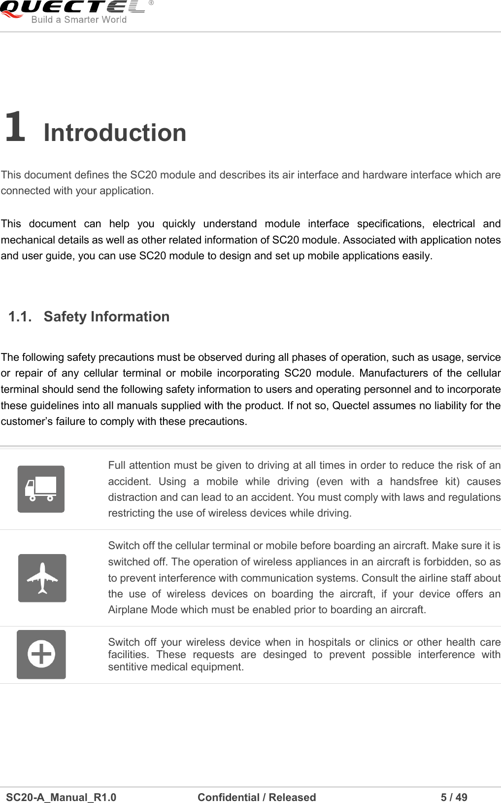     SC20-A_Manual_R1.0                              Confidential / Released                                              5 / 49    1 Introduction    This document defines the SC20 module and describes its air interface and hardware interface which are connected with your application.  1.1.  Safety Information    Full attention must be given to driving at all times in order to reduce the risk of an accident.  Using  a  mobile  while  driving  (even  with  a  handsfree  kit)  causes distraction and can lead to an accident. You must comply with laws and regulations restricting the use of wireless devices while driving.    Switch off the cellular terminal or mobile before boarding an aircraft. Make sure it is switched off. The operation of wireless appliances in an aircraft is forbidden, so as to prevent interference with communication systems. Consult the airline staff about the  use  of  wireless  devices  on  boarding  the  aircraft,  if  your  device  offers  an Airplane Mode which must be enabled prior to boarding an aircraft.  Switch  off  your wireless device  when  in hospitals or  clinics  or other  health  care facilities.  These  requests  are  desinged  to  prevent  possible  interference  with sentitive medical equipment.   This  document  can  help  you  quickly  understand  module  interface  specifications,  electrical  and mechanical details as well as other related information of SC20 module. Associated with application notes and user guide, you can use SC20 module to design and set up mobile applications easily.  The following safety precautions must be observed during all phases of operation, such as usage, service or  repair  of  any  cellular  terminal  or  mobile  incorporating  SC20  module.  Manufacturers  of  the  cellular terminal should send the following safety information to users and operating personnel and to incorporate these guidelines into all manuals supplied with the product. If not so, Quectel assumes no liability for the customer’s failure to comply with these precautions. 