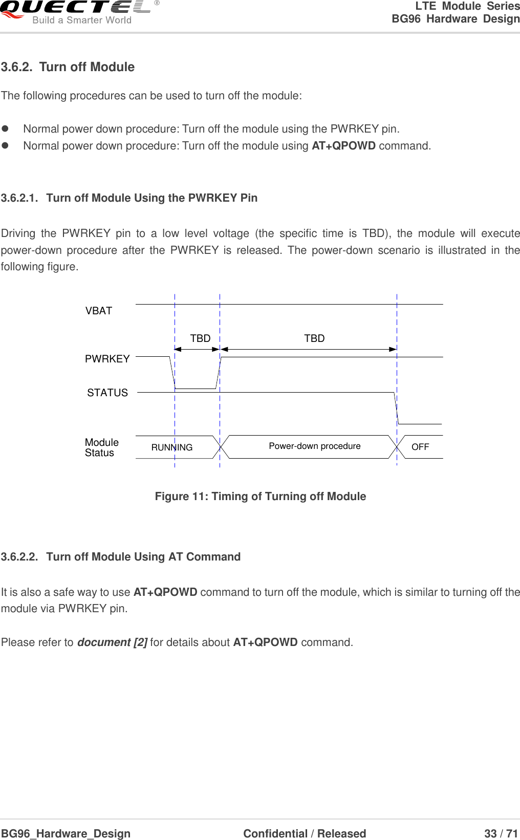 LTE  Module  Series                                                  BG96  Hardware  Design  BG96_Hardware_Design                              Confidential / Released                             33 / 71    3.6.2.  Turn off Module   The following procedures can be used to turn off the module:    Normal power down procedure: Turn off the module using the PWRKEY pin.   Normal power down procedure: Turn off the module using AT+QPOWD command.  3.6.2.1.  Turn off Module Using the PWRKEY Pin Driving  the  PWRKEY  pin  to  a  low  level  voltage  (the  specific  time  is  TBD),  the  module  will  execute power-down procedure after the  PWRKEY  is  released.  The  power-down  scenario  is  illustrated in  the following figure. VBATPWRKEYTBDTBDRUNNING Power-down procedure OFFModuleStatusSTATUS Figure 11: Timing of Turning off Module  3.6.2.2.  Turn off Module Using AT Command It is also a safe way to use AT+QPOWD command to turn off the module, which is similar to turning off the module via PWRKEY pin.  Please refer to document [2] for details about AT+QPOWD command.      