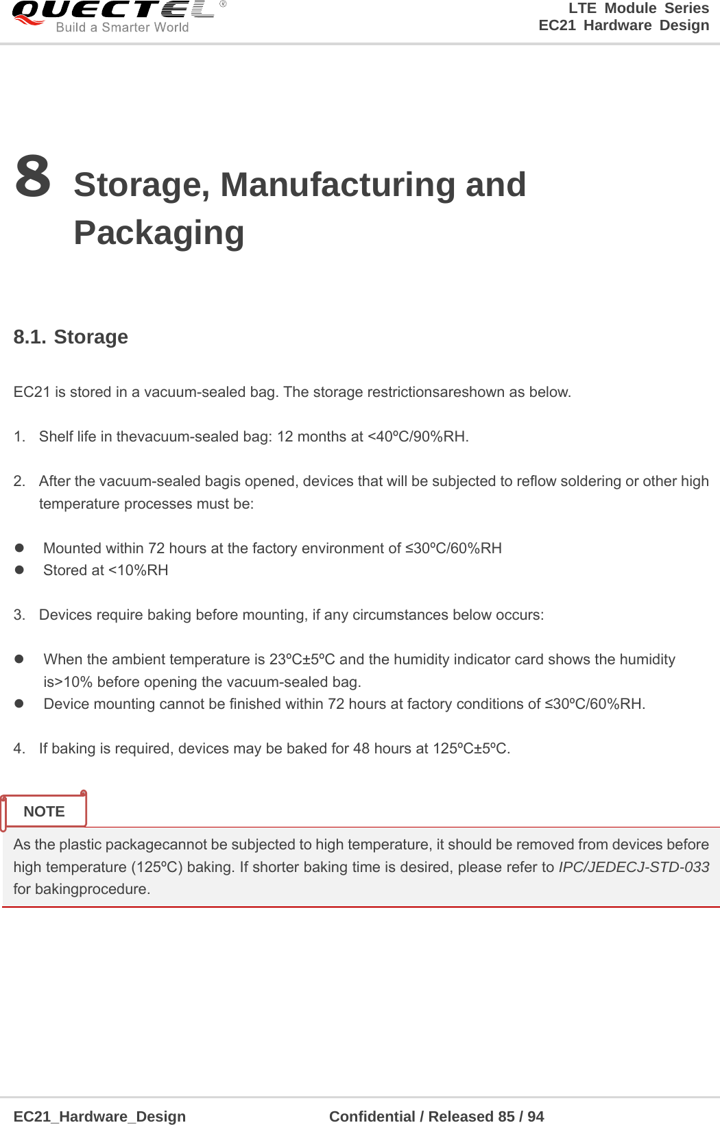 LTE Module Series                                                                 EC21 Hardware Design  EC21_Hardware_Design                   Confidential / Released 85 / 94    8 Storage, Manufacturing and Packaging  8.1. Storage  EC21 is stored in a vacuum-sealed bag. The storage restrictionsareshown as below.    1.  Shelf life in thevacuum-sealed bag: 12 months at &lt;40ºC/90%RH.    2.  After the vacuum-sealed bagis opened, devices that will be subjected to reflow soldering or other high temperature processes must be:    Mounted within 72 hours at the factory environment of ≤30ºC/60%RH   Stored at &lt;10%RH  3.  Devices require baking before mounting, if any circumstances below occurs:    When the ambient temperature is 23ºC±5ºC and the humidity indicator card shows the humidity is&gt;10% before opening the vacuum-sealed bag.   Device mounting cannot be finished within 72 hours at factory conditions of ≤30ºC/60%RH.  4.  If baking is required, devices may be baked for 48 hours at 125ºC±5ºC.   As the plastic packagecannot be subjected to high temperature, it should be removed from devices before high temperature (125ºC) baking. If shorter baking time is desired, please refer to IPC/JEDECJ-STD-033 for bakingprocedure.    NOTE 