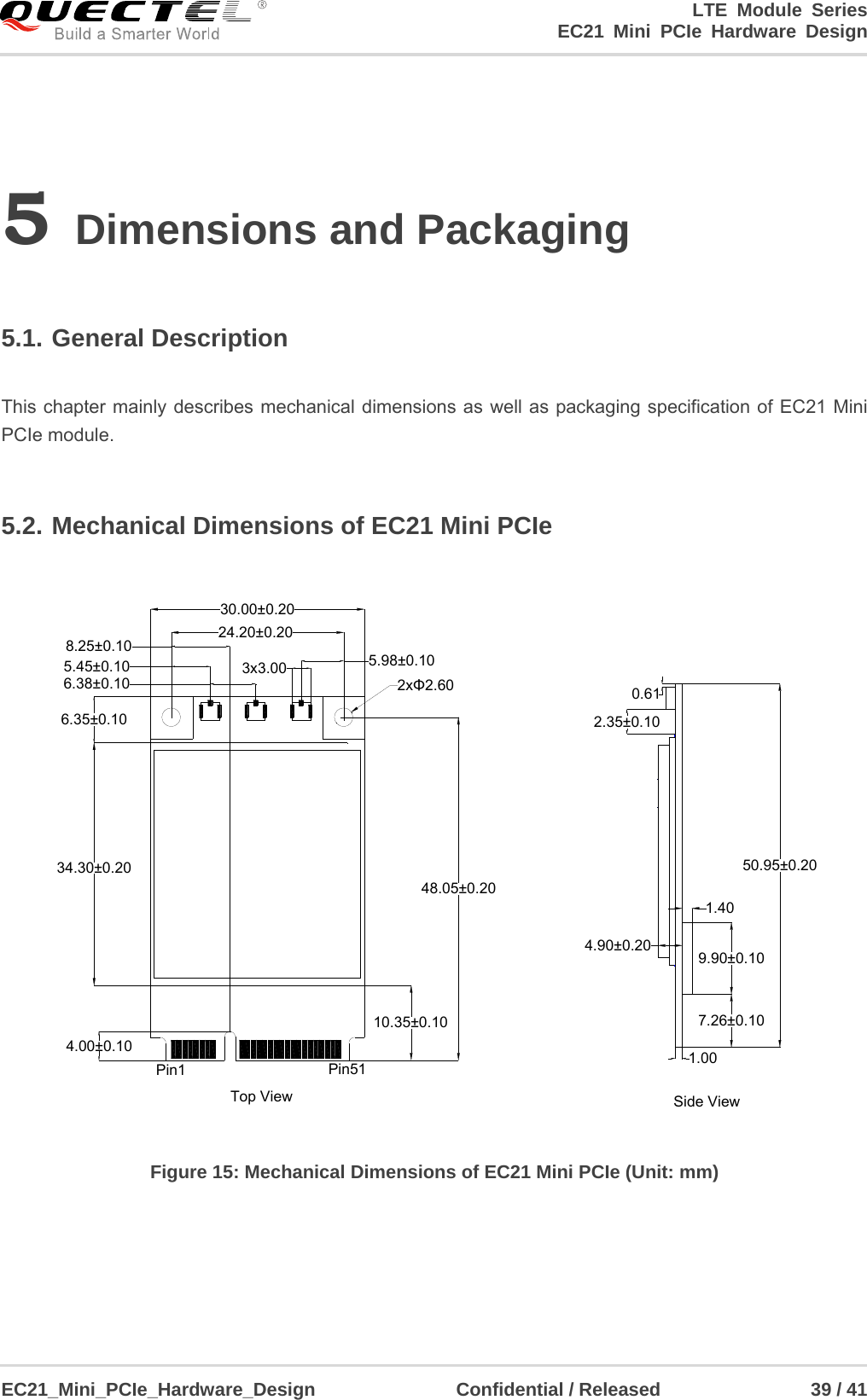                                                                        LTE Module Series                                                            EC21 Mini PCIe Hardware Design  EC21_Mini_PCIe_Hardware_Design               Confidential / Released                39 / 41    5 Dimensions and Packaging  5.1. General Description  This chapter mainly describes mechanical dimensions as well as packaging specification of EC21 Mini PCIe module.  5.2. Mechanical Dimensions of EC21 Mini PCIe 10.35±0.1034.30±0.204.00±0.1048.05±0.206.35±0.103x3.00 5.98±0.106.38±0.105.45±0.108.25±0.10 24.20±0.2030.00±0.20Pin1 Pin51 1.007.26±0.109.90±0.101.404.90±0.200.612.35±0.1050.95±0.20Top View Side View2xΦ2.60 Figure 15: Mechanical Dimensions of EC21 Mini PCIe (Unit: mm)    