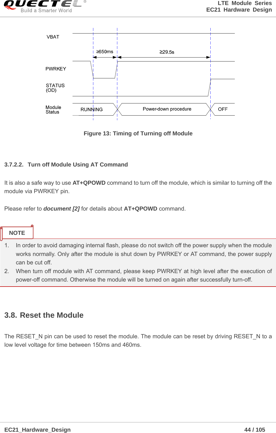                                                                        LTE Module Series                                                                 EC21 Hardware Design  EC21_Hardware_Design                                                            44 / 105     Figure 13: Timing of Turning off Module  3.7.2.2.  Turn off Module Using AT Command It is also a safe way to use AT+QPOWD command to turn off the module, which is similar to turning off the module via PWRKEY pin.  Please refer to document [2] for details about AT+QPOWD command.   1.  In order to avoid damaging internal flash, please do not switch off the power supply when the module works normally. Only after the module is shut down by PWRKEY or AT command, the power supply can be cut off. 2.  When turn off module with AT command, please keep PWRKEY at high level after the execution of power-off command. Otherwise the module will be turned on again after successfully turn-off.  3.8. Reset the Module  The RESET_N pin can be used to reset the module. The module can be reset by driving RESET_N to a low level voltage for time between 150ms and 460ms.    NOTE 